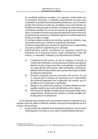 83 
Regl amento de l a l ey de 
Contratac iones del Estado 
Se acreditará mediante contratos y la respectiva conformidad por la prestación efectuada o mediante comprobantes de pago cuya cancelación se acredite documental y fehacientemente, con un máximo de diez (10) servicios en cada caso, prestados a uno o más clientes, sin establecer limitaciones por el monto o el tiempo de cada servicio que se pretenda acreditar. En el caso de servicios de ejecución periódica, sólo se considerará la parte que haya sido ejecutada hasta la fecha de presentación de propuestas, debiendo adjuntar la conformidad de la misma o acreditar su pago. 
En las Bases deberá señalarse los servicios, iguales y/o similares, cuya prestación servirá para acreditar la experiencia del postor. 
El servicio presentado para acreditar la experiencia en la especialidad sirve para acreditar la experiencia en la actividad. 
2. Adicionalmente, podrán considerarse los siguientes factores de evaluación de la propuesta técnica, según corresponda al tipo del servicio, su naturaleza, finalidad y a la necesidad de la Entidad: 
a) Cumplimiento del servicio, el cual se evaluará en función al número de certificados o constancias que acrediten que aquél se efectuó sin que se haya incurrido en penalidades, no pudiendo ser mayor de diez (10) servicios. Tales certificados o constancias deberán referirse a los servicios que se presentaron para acreditar la experiencia del postor. 
b) Personal propuesto para la prestación del servicio, el cual se evaluará por el tiempo de experiencia en la especialidad del personal propuesto para la ejecución del servicio, que se acreditará con constancias o certificados. 
c) Mejoras a las condiciones previstas. Las Bases deberán precisar aquellos aspectos que serán considerados como mejoras. 
d) Otros factores referidos al objeto de la convocatoria tales como equipamiento, infraestructura, siempre y cuando cumplan con lo dispuesto en el artículo 43°. 
En el supuesto que el postor fuera una persona natural, la experiencia que acredite como tal, podrá acreditarla también como personal propuesto para el servicio, si fuera el caso. 
3. El único factor de evaluación de la propuesta económica será el monto total indicado en la misma y, en su caso, el monto total de cada ítem.7 
7 Modificado mediante Decreto Supremo Nº 021-2009-EF publicado el 01 de febrero de 2009.  