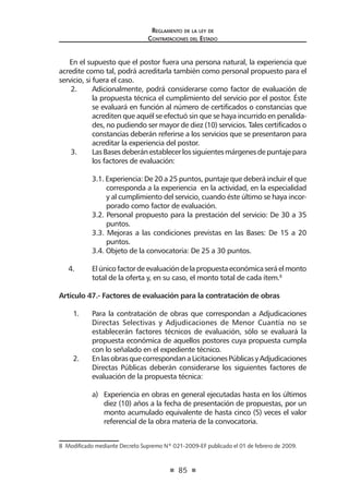 85 
Regl amento de l a l ey de 
Contratac iones del Estado 
En el supuesto que el postor fuera una persona natural, la experiencia que acredite como tal, podrá acreditarla también como personal propuesto para el servicio, si fuera el caso. 
2. Adicionalmente, podrá considerarse como factor de evaluación de la propuesta técnica el cumplimiento del servicio por el postor. Éste se evaluará en función al número de certificados o constancias que acrediten que aquél se efectuó sin que se haya incurrido en penalidades, no pudiendo ser mayor de diez (10) servicios. Tales certificados o constancias deberán referirse a los servicios que se presentaron para acreditar la experiencia del postor. 
3. Las Bases deberán establecer los siguientes márgenes de puntaje para los factores de evaluación: 
3.1. Experiencia: De 20 a 25 puntos, puntaje que deberá incluir el que corresponda a la experiencia en la actividad, en la especialidad y al cumplimiento del servicio, cuando éste último se haya incorporado como factor de evaluación. 
3.2. Personal propuesto para la prestación del servicio: De 30 a 35 puntos. 
3.3. Mejoras a las condiciones previstas en las Bases: De 15 a 20 puntos. 
3.4. Objeto de la convocatoria: De 25 a 30 puntos. 
4. El único factor de evaluación de la propuesta económica será el monto total de la oferta y, en su caso, el monto total de cada ítem.8 
Artículo 47.- Factores de evaluación para la contratación de obras 
1. Para la contratación de obras que correspondan a Adjudicaciones Directas Selectivas y Adjudicaciones de Menor Cuantía no se establecerán factores técnicos de evaluación, sólo se evaluará la propuesta económica de aquellos postores cuya propuesta cumpla con lo señalado en el expediente técnico. 
2. En las obras que correspondan a Licitaciones Públicas y Adjudicaciones Directas Públicas deberán considerarse los siguientes factores de evaluación de la propuesta técnica: 
a) Experiencia en obras en general ejecutadas hasta en los últimos diez (10) años a la fecha de presentación de propuestas, por un monto acumulado equivalente de hasta cinco (5) veces el valor referencial de la obra materia de la convocatoria. 
8 Modificado mediante Decreto Supremo Nº 021-2009-EF publicado el 01 de febrero de 2009.  