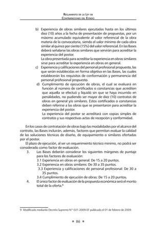 Regl amento de l a Ley de 
Contratac iones del Estado 
86 
b) Experiencia de obras similares ejecutadas hasta en los últimos diez (10) años a la fecha de presentación de propuestas, por un máximo acumulado equivalente al valor referencial de la obra materia de la convocatoria, siendo el valor mínimo de cada obra similar al quince por ciento (15%) del valor referencial. En las Bases deberá señalarse las obras similares que servirán para acreditar la experiencia del postor. 
La obra presentada para acreditar la experiencia en obras similares sirve para acreditar la experiencia en obras en general. 
c) Experiencia y calificaciones del personal profesional propuesto, las que serán establecidas en forma objetiva en las Bases, las cuales establecerán los requisitos de conformación y permanencia del personal profesional propuesto. 
d) Cumplimiento de ejecución de obras, el cual se evaluará en función al número de certificados o constancias que acrediten que aquella se efectuó y liquidó sin que se haya incurrido en penalidades, no pudiendo ser mayor de diez (10) contratos de obras en general y/o similares. Estos certificados o constancias deben referirse a las obras que se presentaron para acreditar la experiencia del postor. 
La experiencia del postor se acreditará con copias simples de contratos y sus respectivas actas de recepción y conformidad. 
En los casos de contratación de obras bajo las modalidades por el alcance del contrato, las Bases incluirán, además, factores que permitan evaluar la calidad de las soluciones técnicas de diseño, de equipamiento o similares ofertadas por el postor. 
El plazo de ejecución, al ser un requerimiento técnico mínimo, no podrá ser considerado como factor de evaluación. 
3. Las Bases deberán considerar los siguientes márgenes de puntaje para los factores de evaluación: 
3.1 Experiencia en obras en general: De 15 a 20 puntos. 
3.2 Experiencia en obras similares: De 30 a 35 puntos. 
3.3 Experiencia y calificaciones de personal profesional: De 30 a 35 puntos. 
3.4 Cumplimiento de ejecución de obras: De 15 a 20 puntos. 
4. El único factor de evaluación de la propuesta económica será el monto total de la oferta.9 
9 Modificado mediante Decreto Supremo Nº 021-2009-EF publicado el 01 de febrero de 2009.  