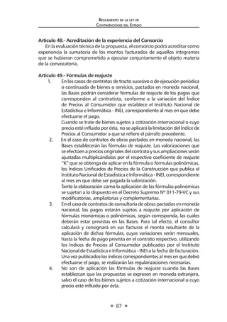 87 
Regl amento de l a l ey de 
Contratac iones del Estado 
Artículo 48.- Acreditación de la experiencia del Consorcio 
En la evaluación técnica de la propuesta, el consorcio podrá acreditar como experiencia la sumatoria de los montos facturados de aquellos integrantes que se hubieran comprometido a ejecutar conjuntamente el objeto materia de la convocatoria. 
Artículo 49.- Fórmulas de reajuste 
1. En los casos de contratos de tracto sucesivo o de ejecución periódica o continuada de bienes o servicios, pactados en moneda nacional, las Bases podrán considerar fórmulas de reajuste de los pagos que corresponden al contratista, conforme a la variación del Índice de Precios al Consumidor que establece el Instituto Nacional de Estadística e Informática - INEI, correspondiente al mes en que debe efectuarse el pago. 
Cuando se trate de bienes sujetos a cotización internacional o cuyo precio esté influido por ésta, no se aplicará la limitación del Índice de Precios al Consumidor a que se refiere el párrafo precedente. 
2. En el caso de contratos de obras pactados en moneda nacional, las Bases establecerán las fórmulas de reajuste. Las valorizaciones que se efectúen a precios originales del contrato y sus ampliaciones serán ajustadas multiplicándolas por el respectivo coeficiente de reajuste “K” que se obtenga de aplicar en la fórmula o fórmulas polinómicas, los Índices Unificados de Precios de la Construcción que publica el Instituto Nacional de Estadística e Informática - INEI, correspondiente al mes en que debe ser pagada la valorización. 
Tanto la elaboración como la aplicación de las fórmulas polinómicas se sujetan a lo dispuesto en el Decreto Supremo Nº 011-79-VC y sus modificatorias, ampliatorias y complementarias. 
3. En el caso de contratos de consultoría de obras pactados en moneda nacional, los pagos estarán sujetos a reajuste por aplicación de fórmulas monómicas o polinómicas, según corresponda, las cuales deberán estar previstas en las Bases. Para tal efecto, el consultor calculará y consignará en sus facturas el monto resultante de la aplicación de dichas fórmulas, cuyas variaciones serán mensuales, hasta la fecha de pago prevista en el contrato respectivo, utilizando los Índices de Precios al Consumidor publicados por el Instituto Nacional de Estadística e Informática - INEI a la fecha de facturación. Una vez publicados los índices correspondientes al mes en que debió efectuarse el pago, se realizarán las regularizaciones necesarias. 
4. No son de aplicación las fórmulas de reajuste cuando las Bases establezcan que las propuestas se expresen en moneda extranjera, salvo el caso de los bienes sujetos a cotización internacional o cuyo precio esté influido por ésta.  