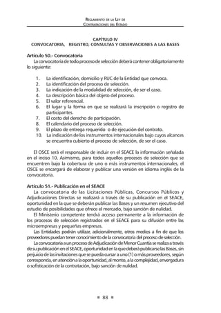 Regl amento de l a Ley de 
Contratac iones del Estado 
88 
CAPÍTULO IV 
CONVOCATORIA, REGISTRO, CONSULTAS Y OBSERVACIONES A LAS BASES 
Artículo 50.- Convocatoria 
La convocatoria de todo proceso de selección deberá contener obligatoriamente lo siguiente: 
1. La identificación, domicilio y RUC de la Entidad que convoca. 
2. La identificación del proceso de selección. 
3. La indicación de la modalidad de selección, de ser el caso. 
4. La descripción básica del objeto del proceso. 
5. El valor referencial. 
6. El lugar y la forma en que se realizará la inscripción o registro de participantes. 
7. El costo del derecho de participación. 
8. El calendario del proceso de selección. 
9. El plazo de entrega requerido o de ejecución del contrato. 
10. La indicación de los instrumentos internacionales bajo cuyos alcances se encuentra cubierto el proceso de selección, de ser el caso. 
El OSCE será el responsable de incluir en el SEACE la información señalada en el inciso 10. Asimismo, para todos aquellos procesos de selección que se encuentren bajo la cobertura de uno o más instrumentos internacionales, el OSCE se encargará de elaborar y publicar una versión en idioma inglés de la convocatoria. 
Artículo 51.- Publicación en el SEACE 
La convocatoria de las Licitaciones Públicas, Concursos Públicos y Adjudicaciones Directas se realizará a través de su publicación en el SEACE, oportunidad en la que se deberán publicar las Bases y un resumen ejecutivo del estudio de posibilidades que ofrece el mercado, bajo sanción de nulidad. 
El Ministerio competente tendrá acceso permanente a la información de los procesos de selección registrados en el SEACE para su difusión entre las microempresas y pequeñas empresas. 
Las Entidades podrán utilizar, adicionalmente, otros medios a fin de que los proveedores puedan tener conocimiento de la convocatoria del proceso de selección. 
La convocatoria a un proceso de Adjudicación de Menor Cuantía se realiza a través de su publicación en el SEACE, oportunidad en la que deberá publicarse las Bases, sin perjuicio de las invitaciones que se pueda cursar a uno (1) o más proveedores, según corresponda, en atención a la oportunidad, al monto, a la complejidad, envergadura o sofisticación de la contratación, bajo sanción de nulidad.  
