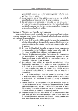 9 
Ley de Contratac iones del Estado 
propios de la función que por ley les corresponde, y además no se persigan fines de lucro; 
s) La contratación de servicios públicos, siempre que no exista la posibilidad de contratar con más de un proveedor; y, 
t) Las contrataciones realizadas de acuerdo con las exigencias y procedimientos específicos de organismos internacionales, Estados o entidades cooperantes, siempre que estén asociadas a donaciones u operaciones oficiales de crédito. 
Artículo 4.- Principios que rigen las contrataciones 
Los procesos de contratación regulados por esta norma y su Reglamento se rigen por los siguientes principios, sin perjuicio de la aplicación de otros principios generales del derecho público: 
a) Principio de Promoción del Desarrollo Humano: La contratación pública debe coadyuvar al desarrollo humano en el ámbito nacional, de conformidad con los estándares universalmente aceptados sobre la materia. 
b) Principio de Moralidad: Todos los actos referidos a los procesos de contratación de las Entidades estarán sujetos a las reglas de honradez, veracidad, intangibilidad, justicia y probidad. 
c) Principio de Libre Concurrencia y Competencia: En los procesos de contrataciones se incluirán regulaciones o tratamientos que fomenten la más amplia, objetiva e imparcial concurrencia, pluralidad y participación de postores. 
d) Principio de Imparcialidad: Los acuerdos y resoluciones de los funcionarios y órganos responsables de las contrataciones de la Entidad, se adoptarán en estricta aplicación de la presente norma y su Reglamento; así como en atención a criterios técnicos que permitan objetividad en el tratamiento a los postores y contratistas. 
e) Principio de Razonabilidad: En todos los procesos de selección el objeto de los contratos debe ser razonable, en términos cuantitativos y cualitativos, para satisfacer el interés público y el resultado esperado. 
f) Principio de Eficiencia: Las contrataciones que realicen las Entidades deberán efectuarse bajo las mejores condiciones de calidad, precio y plazos de ejecución y entrega y con el mejor uso de los recursos materiales y humanos disponibles. Las contrataciones deben observar criterios de celeridad, economía y eficacia. 
g) Principio de Publicidad: Las convocatorias de los procesos de selección y los actos que se dicten como consecuencia deberán ser objeto de publicidad y difusión adecuada y suficiente a fin de garantizar la libre concurrencia de los potenciales postores.  