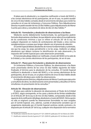 Regl amento de l a Ley de 
Contratac iones del Estado 
90 
El plazo para la absolución y su respectiva notificación a través del SEACE y a los correos electrónicos de los participantes, de ser el caso, no podrá exceder de cinco (5) días hábiles contados desde el vencimiento del plazo para recibir las consultas en el caso de Licitaciones y Concursos Públicos. Para Adjudicaciones Directas no podrá exceder de tres (3) días hábiles y para Adjudicaciones de Menor Cuantía para obras y consultoría de obras de dos (2) días hábiles.10 
Artículo 56.- Formulación y absolución de observaciones a las Bases 
Mediante escrito debidamente fundamentado, los participantes podrán formular observaciones a las Bases, las que deberán versar sobre el incumplimiento de las condiciones mínimas a que se refiere el artículo 26° de la Ley, de cualquier disposición en materia de contrataciones del Estado u otras normas complementarias o conexas que tengan relación con el proceso de selección. 
El Comité Especial deberá absolverlas de manera fundamentada y sustentada, sea que las acoja, las acoja parcialmente o no las acoja, mediante un pliego absolutorio que deberá contener la identificación de cada observante y la respuesta del Comité Especial para cada observación presentada. 
El mencionado pliego deberá ser notificado a través del SEACE en la sede de la Entidad y a los correos electrónicos de los participantes, de ser el caso. 
Artículo 57.- Plazos para formulación y absolución de observaciones 
En Licitaciones Públicas y Concursos Públicos, las observaciones a las Bases serán presentadas dentro de los cinco (5) días hábiles siguientes de haber finalizado el término para la absolución de las consultas. El Comité Especial notificará la absolución a través del SEACE y a los correos electrónicos de los participantes, de ser el caso, en un plazo máximo de cinco (5) días hábiles desde el vencimiento del plazo para recibir las observaciones. 
En Adjudicaciones Directas y Adjudicaciones de Menor Cuantía para ejecución y consultoría de obras, las observaciones serán presentadas y absueltas en forma simultánea a la presentación de las consultas.11 
Artículo 58.- Elevación de observaciones 
El plazo para solicitar la elevación de observaciones al Titular de la Entidad y al OSCE, según corresponda, en los casos y dentro de los límites establecidos en el Artículo 28° de la Ley es de tres (3) días hábiles, computados desde el día siguiente de la notificación del pliego absolutorio a través del SEACE. Dicha opción no sólo se originará cuando las observaciones formuladas no sean acogidas por el Comité Especial, sino, además, cuando el observante considere que el acogimiento declarado por el Comité Especial continúa siendo contrario a lo dispuesto por el artículo 26° de la Ley, cualquier otra disposición de la normativa 
10 Modificado mediante Decreto Supremo Nº 021-2009-EF publicado el 01 de febrero de 2009. 
11 Modificado mediante Decreto Supremo Nº 021-2009-EF publicado el 01 de febrero de 2009.  