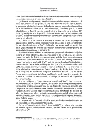 91 
Regl amento de l a l ey de 
Contratac iones del Estado 
sobre contrataciones del Estado u otras normas complementarias o conexas que tengan relación con el proceso de selección. 
Igualmente, cualquier otro participante que se hubiere registrado como tal antes del vencimiento del plazo previsto para formular observaciones, tendrá la opción de solicitar la elevación de las Bases, cuando habiendo sido acogidas las observaciones formuladas por los observantes, considere que la decisión adoptada por el Comité Especial es contraria a lo dispuesto por el artículo 26° de la Ley, cualquier otra disposición de la normativa sobre contrataciones del Estado u otras normas complementarias o conexas que tengan relación con el proceso de selección. 
El Comité Especial, cuando corresponda, deberá incluir en el pliego de absolución de observaciones, el requerimiento de pago de la tasa por concepto de remisión de actuados al OSCE, debiendo bajo responsabilidad remitir las Bases y los actuados del proceso de selección a más tardar al día siguiente de solicitada la elevación por el participante. 
El Pronunciamiento deberá estar motivado y expresado de manera objetiva y clara; en él se absolverá las observaciones y, de ser el caso, se emitirá pronunciamiento de oficio sobre cualquier aspecto de las Bases que contravenga la normativa sobre contrataciones del Estado. El plazo para emitir y notificar el pronunciamiento a través del SEACE será no mayor de ocho (8) días hábiles, tratándose del Titular de la Entidad y de diez (10) días hábiles tratándose del OSCE. Los plazos serán improrrogables y serán contados desde la presentación de la solicitud de elevación de las Bases, en el caso del Titular de la Entidad y de la recepción del expediente completo, tratándose del OSCE. De no emitir Pronunciamiento dentro del plazo establecido, se devolverá el importe de la tasa al observante, manteniendo la obligación de emitir el respectivo Pronunciamiento. 
Una vez publicado el Pronunciamiento a través del SEACE, éste deberá ser implementado por el Comité Especial, aun cuando ello implique la suspensión temporal del proceso y/o la prórroga de las etapas del mismo, en atención a la complejidad de las correcciones, adecuaciones o acreditaciones que sea necesario realizar. El Comité Especial no puede continuar con la tramitación del proceso de selección si no ha cumplido con implementar adecuadamente lo dispuesto en el Pronunciamiento, bajo sanción de nulidad y sin perjuicio de las responsabilidades a que hubiere lugar. 
La competencia del Titular de la Entidad para emitir el Pronunciamiento sobre las observaciones a las Bases es indelegable. 
Contra el Pronunciamiento de la Entidad o el OSCE, no cabe la interposición de recurso alguno, constituyendo además, en este último caso, precedente administrativo.12 
12 Modificado mediante Decreto Supremo Nº 021-2009-EF publicado el 01 de febrero de 2009.  