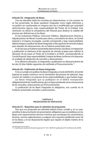 Regl amento de l a Ley de 
Contratac iones del Estado 
92 
Artículo 59.- Integración de Bases 
Una vez absueltas todas las consultas y/u observaciones, o si las mismas no se han presentado, las Bases quedarán integradas como reglas definitivas y no podrán ser cuestionadas en ninguna otra vía ni modificadas por autoridad administrativa alguna, bajo responsabilidad del Titular de la Entidad. Esta restricción no afecta la competencia del Tribunal para declarar la nulidad del proceso por deficiencias en las Bases. 
En las Licitaciones Públicas, Concursos Públicos, Adjudicaciones Directas y Adjudicaciones de Menor Cuantía para obras y consultoría de obras, el Comité Especial o el órgano encargado, cuando corresponda y bajo responsabilidad, deberá integrar y publicar las Bases Integradas al día siguiente de vencido el plazo para absolver las observaciones, de no haberse presentado éstas. 
En el caso que se hubieren presentado observaciones a las Bases, la integración y publicación se efectuará al día siguiente de vencido el plazo para solicitar la elevación de las bases al Titular de la Entidad o al OSCE, correspondiendo al Comité Especial, bajo responsabilidad, integrar las Bases conforme a lo dispuesto en el pliego de absolución de consultas y observaciones. 
Si se solicita la elevación, la integración y publicación se efectuará dentro de los dos (2) días hábiles siguientes de notificado el Pronunciamiento.13 
Artículo 60.- Publicación de Bases Integradas 
Si no se cumple con publicar las Bases Integradas a través del SEACE, el Comité Especial no puede continuar con la tramitación del proceso de selección, bajo sanción de nulidad y sin perjuicio de las responsabilidades a que hubiere lugar. 
Las Bases Integradas que se publiquen en el SEACE incorporarán obligatoriamente las modificaciones que se hayan producido como consecuencia de las consultas, observaciones y/o Pronunciamiento. 
La publicación de las Bases Integradas es obligatoria, aun cuando no se hubieran presentado consultas y observaciones. 
CAPÍTULO V 
PRESENTACIÓN DE PROPUESTAS 
Artículo 61.- Requisitos para la admisión de propuestas 
Para que una propuesta sea admitida deberá incluir, cumplir y, en su caso, acreditar la documentación de presentación obligatoria que se establezca en las Bases y los requerimientos técnicos mínimos que constituyen las características técnicas, normas reglamentarias y cualquier otro requisito establecido como tal en las Bases y en las disposiciones legales que regulan el objeto materia de la contratación. 
13 Modificado mediante Decreto Supremo Nº 021-2009-EF publicado el 01 de febrero de 2009.  