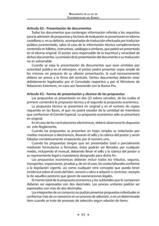 93 
Regl amento de l a l ey de 
Contratac iones del Estado 
Artículo 62.- Presentación de documentos 
Todos los documentos que contengan información referida a los requisitos para la admisión de propuestas y factores de evaluación se presentarán en idioma castellano o, en su defecto, acompañados de traducción efectuada por traductor público juramentado, salvo el caso de la información técnica complementaria contenida en folletos, instructivos, catálogos o similares, que podrá ser presentada en el idioma original. El postor será responsable de la exactitud y veracidad de dichos documentos. La omisión de la presentación del documento o su traducción no es subsanable. 
Cuando se exija la presentación de documentos que sean emitidos por autoridad pública en el extranjero, el postor podrá presentar copia simple de los mismos sin perjuicio de su ulterior presentación, la cual necesariamente deberá ser previa a la firma del contrato. Dichos documentos deberán estar debidamente legalizados por el Consulado respectivo y por el Ministerio de Relaciones Exteriores, en caso sea favorecido con la Buena Pro. 
Artículo 63.- Forma de presentación y alcance de las propuestas 
Las propuestas se presentarán en dos (2) sobres cerrados, de los cuales el primero contendrá la propuesta técnica y el segundo la propuesta económica. 
La propuesta técnica se presentará en original y en el número de copias requerido en las Bases, el que no podrá exceder de la cantidad de miembros que conforman el Comité Especial. La propuesta económica sólo se presentará en original. 
En el caso de las contrataciones electrónicas, deberá observarse lo dispuesto en este Reglamento. 
Cuando las propuestas se presenten en hojas simples se redactarán por medios mecánicos o electrónicos, llevarán el sello y la rúbrica del postor y serán foliadas correlativamente empezando por el número uno. 
Cuando las propuestas tengan que ser presentadas total o parcialmente mediante formularios o formatos, éstos podrán ser llenados por cualquier medio, incluyendo el manual, debiendo llevar el sello y la rúbrica del postor o su representante legal o mandatario designado para dicho fin. 
Las propuestas económicas deberán incluir todos los tributos, seguros, transportes, inspecciones, pruebas y, de ser el caso, los costos laborales conforme a la legislación vigente, así como cualquier otro concepto que pueda tener incidencia sobre el costo del bien, servicio u obra a adquirir o contratar; excepto la de aquellos postores que gocen de exoneraciones legales. 
El monto total de la propuesta económica y los subtotales que lo componen deberán ser expresados con dos decimales. Los precios unitarios podrán ser expresados con más de dos decimales. 
Los integrantes de un consorcio no podrán presentar propuestas individuales ni conformar más de un consorcio en un proceso de selección, o en un determinado ítem cuando se trate de procesos de selección según relación de ítems.  