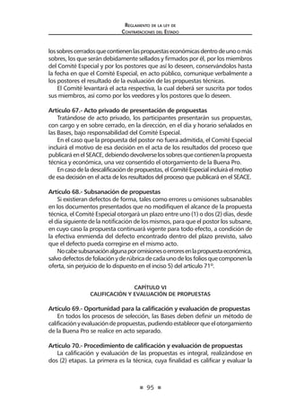 95 
Regl amento de l a l ey de 
Contratac iones del Estado 
los sobres cerrados que contienen las propuestas económicas dentro de uno o más sobres, los que serán debidamente sellados y firmados por él, por los miembros del Comité Especial y por los postores que así lo deseen, conservándolos hasta la fecha en que el Comité Especial, en acto público, comunique verbalmente a los postores el resultado de la evaluación de las propuestas técnicas. 
El Comité levantará el acta respectiva, la cual deberá ser suscrita por todos sus miembros, así como por los veedores y los postores que lo deseen. 
Artículo 67.- Acto privado de presentación de propuestas 
Tratándose de acto privado, los participantes presentarán sus propuestas, con cargo y en sobre cerrado, en la dirección, en el día y horario señalados en las Bases, bajo responsabilidad del Comité Especial. 
En el caso que la propuesta del postor no fuera admitida, el Comité Especial incluirá el motivo de esa decisión en el acta de los resultados del proceso que publicará en el SEACE, debiendo devolverse los sobres que contienen la propuesta técnica y económica, una vez consentido el otorgamiento de la Buena Pro. 
En caso de la descalificación de propuestas, el Comité Especial incluirá el motivo de esa decisión en el acta de los resultados del proceso que publicará en el SEACE. 
Artículo 68.- Subsanación de propuestas 
Si existieran defectos de forma, tales como errores u omisiones subsanables en los documentos presentados que no modifiquen el alcance de la propuesta técnica, el Comité Especial otorgará un plazo entre uno (1) o dos (2) días, desde el día siguiente de la notificación de los mismos, para que el postor los subsane, en cuyo caso la propuesta continuará vigente para todo efecto, a condición de la efectiva enmienda del defecto encontrado dentro del plazo previsto, salvo que el defecto pueda corregirse en el mismo acto. 
No cabe subsanación alguna por omisiones o errores en la propuesta económica, salvo defectos de foliación y de rúbrica de cada uno de los folios que componen la oferta, sin perjuicio de lo dispuesto en el inciso 5) del artículo 71º. 
CAPÍTULO VI 
CALIFICACIÓN Y EVALUACIÓN DE PROPUESTAS 
Artículo 69.- Oportunidad para la calificación y evaluación de propuestas 
En todos los procesos de selección, las Bases deben definir un método de calificación y evaluación de propuestas, pudiendo establecer que el otorgamiento de la Buena Pro se realice en acto separado. 
Artículo 70.- Procedimiento de calificación y evaluación de propuestas 
La calificación y evaluación de las propuestas es integral, realizándose en dos (2) etapas. La primera es la técnica, cuya finalidad es calificar y evaluar la  