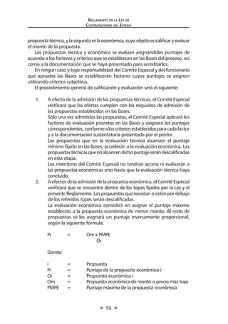 Regl amento de l a Ley de 
Contratac iones del Estado 
96 
propuesta técnica, y la segunda es la económica, cuyo objeto es calificar y evaluar el monto de la propuesta. 
Las propuestas técnica y económica se evalúan asignándoles puntajes de acuerdo a los factores y criterios que se establezcan en las Bases del proceso, así como a la documentación que se haya presentado para acreditarlos. 
En ningún caso y bajo responsabilidad del Comité Especial y del funcionario que aprueba las Bases se establecerán factores cuyos puntajes se asignen utilizando criterios subjetivos. 
El procedimiento general de calificación y evaluación será el siguiente: 
1. A efecto de la admisión de las propuestas técnicas, el Comité Especial verificará que las ofertas cumplan con los requisitos de admisión de las propuestas establecidos en las Bases. 
Sólo una vez admitidas las propuestas, el Comité Especial aplicará los factores de evaluación previstos en las Bases y asignará los puntajes correspondientes, conforme a los criterios establecidos para cada factor y a la documentación sustentatoria presentada por el postor. 
Las propuestas que en la evaluación técnica alcancen el puntaje mínimo fijado en las Bases, accederán a la evaluación económica. Las propuestas técnicas que no alcancen dicho puntaje serán descalificadas en esta etapa. 
Los miembros del Comité Especial no tendrán acceso ni evaluarán a las propuestas económicas sino hasta que la evaluación técnica haya concluido. 
2. A efectos de la admisión de la propuesta económica, el Comité Especial verificará que se encuentre dentro de los topes fijados por la Ley y el presente Reglamento. Las propuestas que excedan o estén por debajo de los referidos topes serán descalificadas. 
La evaluación económica consistirá en asignar el puntaje máximo establecido a la propuesta económica de menor monto. Al resto de propuestas se les asignará un puntaje inversamente proporcional, según la siguiente fórmula: 
Pi = Om x PMPE 
Oi 
Donde: 
i = Propuesta 
Pi = Puntaje de la propuesta económica i 
Oi = Propuesta económica i 
Om = Propuesta económica de monto o precio más bajo 
PMPE = Puntaje máximo de la propuesta económica  