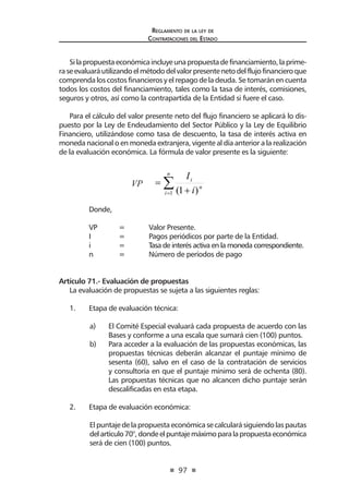97 
Regl amento de l a l ey de 
Contratac iones del Estado 
Si la propuesta económica incluye una propuesta de financiamiento, la primera se evaluará utilizando el método del valor presente neto del flujo financiero que comprenda los costos financieros y el repago de la deuda. Se tomarán en cuenta todos los costos del financiamiento, tales como la tasa de interés, comisiones, seguros y otros, así como la contrapartida de la Entidad si fuere el caso. 
Para el cálculo del valor presente neto del flujo financiero se aplicará lo dispuesto por la Ley de Endeudamiento del Sector Público y la Ley de Equilibrio Financiero, utilizándose como tasa de descuento, la tasa de interés activa en moneda nacional o en moneda extranjera, vigente al día anterior a la realización de la evaluación económica. La fórmula de valor presente es la siguiente: VP Σ= + = niniiIVP1)1( 
Donde, 
VP = Valor Presente. 
I = Pagos periódicos por parte de la Entidad. 
i = Tasa de interés activa en la moneda correspondiente. 
n = Número de períodos de pago 
Artículo 71.- Evaluación de propuestas 
La evaluación de propuestas se sujeta a las siguientes reglas: 
1. Etapa de evaluación técnica: 
a) El Comité Especial evaluará cada propuesta de acuerdo con las Bases y conforme a una escala que sumará cien (100) puntos. 
b) Para acceder a la evaluación de las propuestas económicas, las propuestas técnicas deberán alcanzar el puntaje mínimo de sesenta (60), salvo en el caso de la contratación de servicios y consultoría en que el puntaje mínimo será de ochenta (80). Las propuestas técnicas que no alcancen dicho puntaje serán descalificadas en esta etapa. 
2. Etapa de evaluación económica: 
El puntaje de la propuesta económica se calculará siguiendo las pautas del artículo 70°, donde el puntaje máximo para la propuesta económica será de cien (100) puntos.  