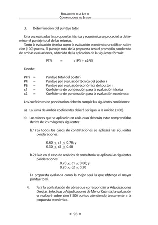 Regl amento de l a Ley de 
Contratac iones del Estado 
98 
3. Determinación del puntaje total: 
Una vez evaluadas las propuestas técnica y económica se procederá a determinar el puntaje total de las mismas. 
Tanto la evaluación técnica como la evaluación económica se califican sobre cien (100) puntos. El puntaje total de la propuesta será el promedio ponderado de ambas evaluaciones, obtenido de la aplicación de la siguiente fórmula: 
PTPi 
= c1PTi + c2PEi 
Donde: 
PTPi = Puntaje total del postor i 
PTi = Puntaje por evaluación técnica del postor i 
PEi = Puntaje por evaluación económica del postor i 
c1 = Coeficiente de ponderación para la evaluación técnica 
c2 = Coeficiente de ponderación para la evaluación económica 
Los coeficientes de ponderación deberán cumplir las siguientes condiciones: 
a) La suma de ambos coeficientes deberá ser igual a la unidad (1.00). 
b) Los valores que se aplicarán en cada caso deberán estar comprendidos dentro de los márgenes siguientes: 
b.1) En todos los casos de contrataciones se aplicará las siguientes ponderaciones: 
0.60 < c1 < 0.70; y 
0.30 < c2 < 0.40 
b.2) Sólo en el caso de servicios de consultoría se aplicará las siguientes ponderaciones: 
0.70 < c1 < 0.80; y 
0.20 < c2 < 0.30 
La propuesta evaluada como la mejor será la que obtenga el mayor puntaje total. 
4. Para la contratación de obras que correspondan a Adjudicaciones Directas Selectivas o Adjudicaciones de Menor Cuantía, la evaluación se realizará sobre cien (100) puntos atendiendo únicamente a la propuesta económica.  