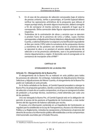 99 
Regl amento de l a l ey de 
Contratac iones del Estado 
5. En el caso de los procesos de selección convocados bajo el sistema de precios unitarios, tarifas o porcentajes, el Comité Especial deberá verificar las operaciones aritméticas de la propuesta que obtuvo el mayor puntaje total y, de existir alguna incorrección, deberá corregirla a fin de consignar el monto correcto y asignarle el lugar que le corresponda. Dicha corrección debe figurar expresamente en el acta respectiva. 
6. Tratándose de la contratación de obras y servicios que se ejecuten o presten fuera de la provincia de Lima y Callao, cuyos montos correspondan a Adjudicación Directa Selectiva o Adjudicación de Menor Cuantía, a solicitud del postor se asignará una bonificación equivalente al diez por ciento (10%) sobre la sumatoria de las propuestas técnica y económica de los postores con domicilio en la provincia donde se ejecutará la obra o se prestará el servicio objeto del proceso de selección o en las provincias colindantes, sean o no pertenecientes al mismo departamento o región. El domicilio será el consignado en la constancia de inscripción ante el RNP.14 
CAPÍTULO VII 
OTORGAMIENTO DE LA BUENA PRO 
Artículo 72.- Otorgamiento de la Buena Pro 
El otorgamiento de la Buena Pro se realizará en acto público para todos los procesos de selección. Sin embargo, tratándose de Adjudicaciones Directas Selectivas y Adjudicaciones de Menor Cuantía, el otorgamiento de la Buena Pro podrá ser realizado en acto privado. 
En la fecha señalada en las Bases, el Comité Especial procederá a otorgar la Buena Pro a la propuesta ganadora, dando a conocer los resultados del proceso de selección a través de un cuadro comparativo, en el que se consignará el orden de prelación y el puntaje técnico, económico y total obtenidos por cada uno de los postores. 
Una vez otorgada la Buena Pro, el Comité Especial está en la obligación de permitir el acceso de los postores al Expediente de Contratación, a más tardar dentro del día siguiente de haberse solicitado por escrito. 
El acceso a la información contenida en un Expediente de Contratación se regulará por lo establecido en la Ley de Transparencia y Acceso a la Información Pública y su Reglamento, incluidas las excepciones y limitaciones al ejercicio del derecho de acceso a la información pública allí establecidas o en los compromisos internacionales asumidos por el Estado Peruano. 
14 Modificaco mediante Decreto Supremo Nº 021-2009-EF publicado el 01 de febrero de 2009.  