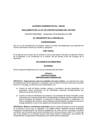 ACUERDO GUBERNATIVO No. 1056-92

            REGLAMENTO DE LA LEY DE CONTRATACIONES DEL ESTADO

                 PALACIO NACIONAL: Guatemala, 22 de diciembre de 1992

                             EL PRESIDENTE DE LA REPUBLICA,

                                        CONSIDERANDO:

Que la Ley de Contrataciones del Estado, ordena la emisión del Reglamento que desarrolle las
normas contenidas en dicha Ley y facilite su aplicación,

                                            POR TANTO,

En el ejercicio de la función que le confiere el inciso a) del artículo 183 del la Constitución Política
de la República y con fundamento en el artículo 106 del Decreto 57-92 del Congreso de la
República,

                                 EN CONSEJO DE MINISTROS

                                             ACUERDA:

Emitir el siguiente Reglamento de la Ley de Contrataciones del Estado.

                                          TITULO I
                                      CAPITULO UNICO
                                 DISPOSICIONES GENERALES

ARTICULO 1. Negociaciones entre las entidades del sector público. Las negociaciones entre
las dependencias de los organismos y entidades a que se refiere el artículo 2 de la Ley; se podrán
hacer con o sin pago, por permuta o por compensación, así:

    a) Cuando se trate de bienes muebles, equipos y suministros, servicios personales y no
       personales, previa autorización de las autoridades superiores correspondientes que
       determina el artículo 9 de la Ley.

    b) Cuando se trate de transferencia de posesión o de propiedad de bienes inmuebles, previa
       autorización por Acuerdo Gubernativo, formalizándose mediante escritura pública suscrita
       ante el Escribano de Gobierno. La Dirección de Bienes del Estado y Licitaciones o la
       oficina encargada del inventario de las entidades descentralizadas, levantará el acta de la
       entrega respectiva y hará en sus registros las anotaciones correspondientes.

ARTICULO 2. Bienes y suministros importados. Para la compra de bienes en la forma prevista
en el artículo 5 de la Ley, el organismo o la entidad pública interesada formará expediente
acreditando fehacientemente los extremos establecidos en dicho artículo, incluyendo el análisis
cuantitativo que demuestre que el precio resultará por lo menos quince por ciento (15 %) más bajo
que el que tengan en el mercado nacional. Este último precio lo determinará, para efectos de
comparaciones, la dependencia interesada por los medios idóneos disponibles.
 