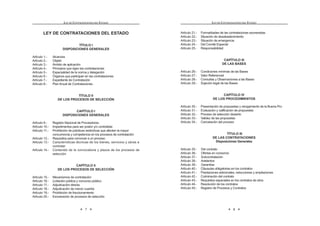 7
LEY DE CONTRATACIONES DEL ESTADO
LEY DE CONTRATACIONES DEL ESTADO
TÍTULO I
DISPOSICIONES GENERALES
Artículo 1.- Alcances
Artículo 2.- Objeto
Artículo 3.- Ámbito de aplicación
Artículo 4.- Principios que rigen las contrataciones
Artículo 5.- Especialidad de la norma y delegación
Artículo 6.- Órganos que participan en las contrataciones
Artículo 7.- Expediente de Contratación
Artículo 8.- Plan Anual de Contrataciones
TÍTULO II
DE LOS PROCESOS DE SELECCIÓN
CAPÍTULO I
DISPOSICIONES GENERALES
Artículo 9.- Registro Nacional de Proveedores
Artículo 10.- Impedimentos para ser postor y/o contratista
Artículo 11.- Prohibición de prácticas restrictivas que afecten la mayor
concurrencia y competencia en los procesos de contratación
Artículo 12.- Requisitos para convocar a un proceso
Artículo 13.- Características técnicas de los bienes, servicios y obras a
contratar
Artículo 14.- Contenido de la convocatoria y plazos de los procesos de
selección
CAPÍTULO II
DE LOS PROCESOS DE SELECCIÓN
Artículo 15.- Mecanismos de contratación
Artículo 16.- Licitación pública y concurso público
Artículo 17.- Adjudicación directa
Artículo 18.- Adjudicación de menor cuantía
Artículo 19.- Prohibición de fraccionamiento
Artículo 20.- Exoneración de procesos de selección
LEY DE CONTRATACIONES DEL ESTADO
8
Artículo 21.- Formalidades de las contrataciones exoneradas
Artículo 22.- Situación de desabastecimiento
Artículo 23.- Situación de emergencia
Artículo 24.- Del Comité Especial
Artículo 25.- Responsabilidad
CAPÍTULO III
DE LAS BASES
Artículo 26.- Condiciones mínimas de las Bases
Artículo 27.- Valor Referencial
Artículo 28.- Consultas y Observaciones a las Bases
Artículo 29.- Sujeción legal de las Bases
CAPÍTULO IV
DE LOS PROCEDIMIENTOS
Artículo 30.- Presentación de propuestas y otorgamiento de la Buena Pro
Artículo 31.- Evaluación y calificación de propuestas
Artículo 32.- Proceso de selección desierto
Artículo 33.- Validez de las propuestas
Artículo 34.- Cancelación del proceso
TÍTULO III
DE LAS CONTRATACIONES
Disposiciones Generales
Artículo 35.- Del contrato
Artículo 36.- Ofertas en consorcio
Artículo 37.- Subcontratación
Artículo 38.- Adelantos
Artículo 39.- Garantías
Artículo 40.- Cláusulas obligatorias en los contratos
Artículo 41.- Prestaciones adicionales, reducciones y ampliaciones
Artículo 42.- Culminación del contrato
Artículo 43.- Requisitos especiales en los contratos de obra
Artículo 44.- Resolución de los contratos
Artículo 45.- Registro de Procesos y Contratos
 