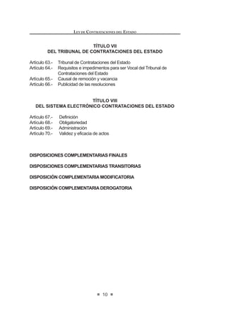 9
LEY DE CONTRATACIONES DEL ESTADO
TÍTULO IV
DERECHOS, OBLIGACIONES Y SANCIONES
CAPÍTULO I
DE LAS ENTIDADES Y FUNCIONARIOS
Artículo 46.- De las responsabilidades y sanciones
Artículo 47.- Supervisión
CAPÍTULO II
DE LOS CONTRATISTAS
Artículo 48.- Intereses y penalidades
Artículo 49.- Cumplimiento de lo pactado
Artículo 50.- Responsabilidad del contratista
Artículo 51.- Infracciones y sanciones administrativas
TÍTULO V
SOLUCIÓN DE CONTROVERSIAS E IMPUGNACIONES
Artículo 52.- Solución de controversias
Artículo 53.- Recursos impugnativos
Artículo 54.- Suspensión del proceso de selección
Artículo 55.- Denegatoria Ficta
Artículo 56.- Nulidad de los actos derivados de los procesos de contratación
TÍTULO VI
DEL ORGANISMO SUPERVISOR DE LAS CONTRATACIONES
DEL ESTADO
Artículo 57.- Definición
Artículo 58.- Funciones
Artículo 59.- Organización y recursos
Artículo 60.- Del Consejo Directivo y la Presidencia Ejecutiva del Organismo
Supervisor de las Contrataciones del Estado -OSCE
Artículo 61.- Requisitos e impedimentos
Artículo 62.- Causales de remoción y vacancia
LEY DE CONTRATACIONES DEL ESTADO
10
TÍTULO VII
DEL TRIBUNAL DE CONTRATACIONES DEL ESTADO
Artículo 63.- Tribunal de Contrataciones del Estado
Artículo 64.- Requisitos e impedimentos para ser Vocal del Tribunal de
Contrataciones del Estado
Artículo 65.- Causal de remoción y vacancia
Artículo 66.- Publicidad de las resoluciones
TÍTULO VIII
DEL SISTEMA ELECTRÓNICO CONTRATACIONES DEL ESTADO
Artículo 67.- Definición
Artículo 68.- Obligatoriedad
Artículo 69.- Administración
Artículo 70.- Validez y eficacia de actos
DISPOSICIONES COMPLEMENTARIAS FINALES
DISPOSICIONES COMPLEMENTARIAS TRANSITORIAS
DISPOSICIÓN COMPLEMENTARIA MODIFICATORIA
DISPOSICIÓN COMPLEMENTARIA DEROGATORIA
 