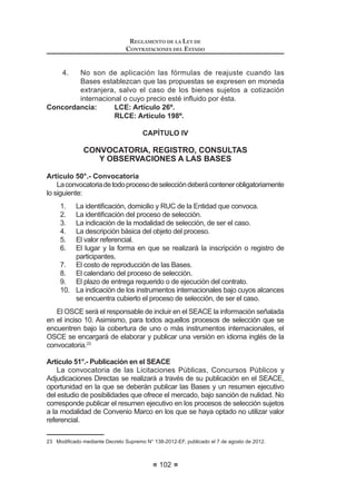 53
LEY DE CONTRATACIONES DEL ESTADO
TodoslosactosrealizadosatravésdelSistemaElectrónicodeContrataciones
delEstado(SEACE),incluidoslosefectuadosporelOrganismoSupervisordelas
Contrataciones del Estado (OSCE) en el ejercicio de sus funciones, se entienden
QRWL¿FDGRV HO PLVPR GtD GH VX SXEOLFDFLyQ VDOYR OR GLVSXHVWR HQ HO QXPHUDO 
del artículo 52 de la presente ley en cuanto fuera aplicable.
La intervención de los notarios públicos se efectúa en las oportunidades y
formas que establezca el reglamento.23
DISPOSICIONES COMPLEMENTARIAS FINALES
PRIMERA.- (Q HO 'LDULR 2¿FLDO (O 3HUXDQR VH LQVHUWDUi XQD VHFFLyQ HVSHFLDO
dedicada exclusivamente a las contrataciones públicas.
SEGUNDA.- Mediante Decreto Supremo refrendado por el Ministro de
Economía y Finanzas, se aprobará el Reglamento de la presente norma, dentro
de los cuarenta y cinco (45) días hábiles siguientes a su publicación, el cual
contendrá un Glosario de Términos.
TERCERA.- Mediante Decreto Supremo refrendado por el Ministro de
Economía y Finanzas, se aprobará el Reglamento de Organización y Funciones
y el Texto Único de ProcedimientosAdministrativos del Organismo Supervisor de
Contrataciones del Estado - OSCE.
CUARTA.- El personal del Organismo Supervisor de las Contrataciones del
Estado – OSCE se encontrará sujeto al régimen laboral de la actividad privada.
QUINTA.-ElOrganismoSupervisordelasContratacionesdelEstado(OSCE)
XWLOL]DUi ORV PHGLRV HOHFWUyQLFRV GH FRPXQLFDFLyQ SDUD QRWL¿FDU WRGRV ORV DFWRV
que emita en el ejercicio de sus funciones, los que poseen la misma validez y
H¿FDFLD TXH ORV UHDOL]DGRV SRU ORV PHGLRV PDQXDOHV
$GLFLRQDOPHQWH D ORV PpWRGRV GH QRWL¿FDFLyQ WUDGLFLRQDOHV ODV (QWLGDGHV
podrán utilizar medios electrónicos de comunicación para el cumplimiento de los
distintos actos que se disponen en la presente ley y su reglamento.
En todos los casos, se deberán utilizar las tecnologías necesarias que
JDUDQWLFHQ OD LGHQWL¿FDFLyQ GH ORV SDUWLFLSDQWHV  OD FRQ¿GHQFLDOLGDG GH ODV
propuestas.
El reglamento de la presente ley establece las condiciones necesarias para
la utilización de los medios electrónicos de comunicación.24
Concordancia: RLCE: Artículo 25°.
SEXTA.- En aquellas contrataciones que se encuentren bajo el ámbito de
tratados u otros compromisos internacionales, que impliquen la aplicación de
23  0RGLILFDGR PHGLDQWH /H 1ƒ  SXEOLFDGD HO  GH MXQLR GH 
LEY DE CONTRATACIONES DEL ESTADO
54
los principios de Trato Nacional y No Discriminación, las Entidades contratantes
deberán conceder incondicionalmente los bienes, servicios y proveedores de la
otra parte, un trato similar o no menos favorable que el otorgado por la normativa
peruana a los bienes, servicios y proveedores nacionales, de conformidad con
las reglas, requisitos procedimientos establecidos en la presente norma, su
Reglamento y en la normativa de la materia.
SÉPTIMA.- La Contraloría General de la República tendrá acceso a la
información registrada en el Sistema Electrónico de Contrataciones del Estado
(SEACE).
OCTAVA.-Losinsumosdirectamenteutilizadosenlosprocesosproductivospor
las empresas del Estado que se dediquen a la producción de bienes o prestación
de servicios, pueden ser contratados a proveedores nacionales o internacionales
mediante el proceso de adjudicación de menor cuantía, a precios de mercado,
VLHPSUH TXH VH YHUL¿TXH XQD VLWXDFLyQ GH HVFDVH] DFUHGLWDGD SRU HO 7LWXODU GH OD
(QWLGDG 1R VH UHTXLHUH OD YHUL¿FDFLyQ GH XQD VLWXDFLyQ GH HVFDVH] HQ HO FDVR GH
empresasqueporlanaturalezadesuactividadrequieranunsuministroperiódicoo
continuo,incluyendolaentregaenunsoloactodelosinsumos,bienesoservicios.
La lista de los insumos directamente vinculados en los procesos productivos,
quecorrespondenacadaempresa,esestablecidamedianteResoluciónMinisterial
del Ministerio de Economía y Finanzas.
Las contrataciones deben aprobarse mediante resolución del Titular de la
Entidad e informarse mensualmente al Fondo Nacional de Financiamiento de
la Actividad Empresarial del Estado - FONAFE, y a la Contraloría General de la
República, bajo responsabilidad del Directorio.
En el proceso necesariamente se designa a un Comité Especial conforme
a las reglas de contrataciones del Estado. El otorgamiento de la Buena Pro se
realiza mediante acto público.
Los órganos de control institucional participan como veedores en el proceso
de adjudicación de menor cuantía, conforme a la normativa del Sistema Nacional
de Control.
Todos los actos realizados dentro de los procesos a que se refiere la
presente disposición se comunican obligatoriamente al Sistema Electrónico de
Contrataciones del Estado (SEACE) en la oportunidad y forma que señale la
presentenorma,elReglamentoylasdirectivasqueemiteelOrganismoSupervisor
de las Contrataciones del Estado - OSCE.
Las contrataciones que se realicen de acuerdo a la presente disposición no
UHTXLHUHQ GH OD FRQVWLWXFLyQ GH OD JDUDQWtD GH ¿HO FXPSOLPLHQWR VLHPSUH TXH OD
prestación se cumpla por adelantado.
NOVENA.- En adelante, cualquier referencia al Consejo Superior de
Contrataciones y Adquisiciones del Estado – CONSUCODE y al Tribunal de
 