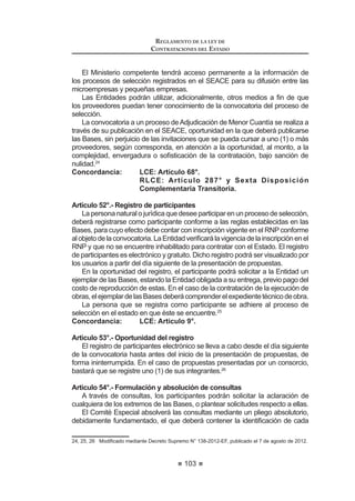 55
LEY DE CONTRATACIONES DEL ESTADO
Contrataciones y Adquisiciones del Estado se entenderá hechas al Organismo
Supervisor de las Contrataciones del Estado – OSCE y al Tribunal de
Contrataciones del Estado, respectivamente. Asimismo, toda referencia hecha
al CONSUCODE o a las competencias, funciones y atribuciones que éste venía
HMHUFLHQGR DVt FRPR D VXV DVSHFWRV SUHVXSXHVWDULRV FRQWDEOHV ¿QDQFLHURV GH
tesorería, inversión y otros sistemas administrativos se entenderán hechas al
Organismo Supervisor de las Contrataciones del Estado – OSCE.
Los entes rectores de los Sistemas Administrativos quedan autorizados a
emitir, de ser necesario, las disposiciones que resulten necesarias para la mejor
aplicación de lo establecido en el párrafo precedente.
DÉCIMA.-Paraefectosdelodispuestoenelarticulo60ºdelapresentenorma,
OD 5HVROXFLyQ 6XSUHPD 1ƒ () VXUWLUi HIHFWRV UHVSHFWR D OD GHVLJQDFLyQ
de un miembro del Consejo Directivo y del Presidente Ejecutivo del Organismo
Supervisor de las Contrataciones del Estado - OSCE, bajo los términos de la
presente norma.
DÉCIMO PRIMERA.- Los Vocales del Tribunal de Contrataciones y
Adquisiciones del Estado mantendrán su cargo hasta el cumplimiento del plazo
por el cual fueron designados, sin perjuicio de lo dispuesto en los artículos 64º y
65º de la presente norma.
DÉCIMO SEGUNDA.- La presente norma entrará en vigencia a los treinta
(30) días calendario contados a partir de la publicación de su Reglamento y del
Reglamento de Organización y Funciones del Organismo Supervisor de las
Contrataciones del Estado - OSCE, excepto la Segunda y Tercera Disposiciones
Complementarias Finales, que entrarán en vigencia a partir del día siguiente de
OD SXEOLFDFLyQ GH OD SUHVHQWH QRUPD HQ HO 'LDULR 2¿FLDO (O 3HUXDQR
DÉCIMO TERCERA.- (*)

 