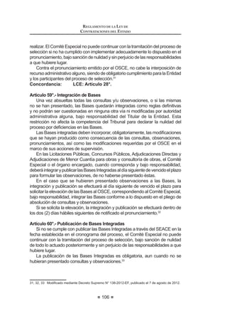 55
LEY DE CONTRATACIONES DEL ESTADO
Contrataciones y Adquisiciones del Estado se entenderá hechas al Organismo
Supervisor de las Contrataciones del Estado – OSCE y al Tribunal de
Contrataciones del Estado, respectivamente. Asimismo, toda referencia hecha
al CONSUCODE o a las competencias, funciones y atribuciones que éste venía
HMHUFLHQGR DVt FRPR D VXV DVSHFWRV SUHVXSXHVWDULRV FRQWDEOHV ¿QDQFLHURV GH
tesorería, inversión y otros sistemas administrativos se entenderán hechas al
Organismo Supervisor de las Contrataciones del Estado – OSCE.
Los entes rectores de los Sistemas Administrativos quedan autorizados a
emitir, de ser necesario, las disposiciones que resulten necesarias para la mejor
aplicación de lo establecido en el párrafo precedente.
DÉCIMA.-Paraefectosdelodispuestoenelarticulo60ºdelapresentenorma,
OD 5HVROXFLyQ 6XSUHPD 1ƒ () VXUWLUi HIHFWRV UHVSHFWR D OD GHVLJQDFLyQ
de un miembro del Consejo Directivo y del Presidente Ejecutivo del Organismo
Supervisor de las Contrataciones del Estado - OSCE, bajo los términos de la
presente norma.
DÉCIMO PRIMERA.- Los Vocales del Tribunal de Contrataciones y
Adquisiciones del Estado mantendrán su cargo hasta el cumplimiento del plazo
por el cual fueron designados, sin perjuicio de lo dispuesto en los artículos 64º y
65º de la presente norma.
DÉCIMO SEGUNDA.- La presente norma entrará en vigencia a los treinta
(30) días calendario contados a partir de la publicación de su Reglamento y del
Reglamento de Organización y Funciones del Organismo Supervisor de las
Contrataciones del Estado - OSCE, excepto la Segunda y Tercera Disposiciones
Complementarias Finales, que entrarán en vigencia a partir del día siguiente de
OD SXEOLFDFLyQ GH OD SUHVHQWH QRUPD HQ HO 'LDULR 2¿FLDO (O 3HUXDQR
DÉCIMO TERCERA.- (*)

 