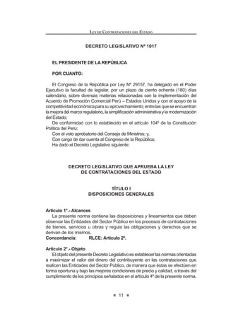 11
LEY DE CONTRATACIONES DEL ESTADO
DECRETO LEGISLATIVO Nº 1017
EL PRESIDENTE DE LA REPÚBLICA
POR CUANTO:
El Congreso de la República por Ley Nº 29157, ha delegado en el Poder
Ejecutivo la facultad de legislar, por un plazo de ciento ochenta (180) días
calendario, sobre diversas materias relacionadas con la implementación del
Acuerdo de Promoción Comercial Perú – Estados Unidos y con el apoyo de la
competitividadeconómicaparasuaprovechamiento;entrelasqueseencuentran
ODPHMRUDGHOPDUFRUHJXODWRULRODVLPSOL¿FDFLyQDGPLQLVWUDWLYDODPRGHUQL]DFLyQ
del Estado;
De conformidad con lo establecido en el artículo 104º de la Constitución
Política del Perú;
Con el voto aprobatorio del Consejo de Ministros; y,
Con cargo de dar cuenta al Congreso de la República;
Ha dado el Decreto Legislativo siguiente:
DECRETO LEGISLATIVO QUE APRUEBA LA LEY
DE CONTRATACIONES DEL ESTADO
TÍTULO I
DISPOSICIONES GENERALES
Artículo 1°.- Alcances
La presente norma contiene las disposiciones y lineamientos que deben
observar las Entidades del Sector Público en los procesos de contrataciones
de bienes, servicios u obras y regula las obligaciones y derechos que se
derivan de los mismos.
Concordancia: RLCE: Artículo 2º.
Artículo 2°.- Objeto
ElobjetodelpresenteDecretoLegislativoesestablecerlasnormasorientadas
a maximizar el valor del dinero del contribuyente en las contrataciones que
realicen las Entidades del Sector Público, de manera que éstas se efectúen en
forma oportuna y bajo las mejores condiciones de precio y calidad, a través del
cumplimiento de los principios señalados en el artículo 4º de la presente norma.
LEY DE CONTRATACIONES DEL ESTADO
12
Artículo 3°.- Ámbito de aplicación
3.1 Se encuentran comprendidos dentro de los alcances de la presente ley,
bajo el término genérico de Entidad(es):
a) El Gobierno Nacional, sus dependencias y reparticiones.
b) Los Gobiernos Regionales, sus dependencias y reparticiones.
c) Los Gobiernos Locales, sus dependencias y reparticiones.
d) Los Organismos Constitucionales Autónomos.
e) Las Universidades Públicas.
I 