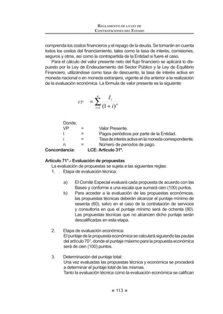 61
REGLAMENTO DE LA LEY DE
CONTRATACIONES DEL ESTADO
DECRETO SUPREMO Nº 184-2008-EF
EL PRESIDENTE DE LA REPÚBLICA
CONSIDERANDO:
Que, mediante el Decreto Legislativo Nº 1017, se aprobó la Ley de
Contrataciones del Estado que establece las disposiciones y lineamientos que
debenobservarlasEntidadesdelSectorPúblicoenlosprocesosdecontrataciones
de bienes, servicios u obras que realicen;
Que, la Segunda Disposición Complementaria Final del mencionado Decreto
Legislativo, dispone que el Reglamento de la Ley de Contrataciones del Estado
será aprobado por decreto supremo refrendado por el Ministro de Economía y
Finanzas;
De conformidad con el inciso 8) del artículo 118º de la Constitución Política del
Perú, la Ley Nº 29158, Ley Orgánica del Poder Ejecutivo y el Decreto Legislativo
Nº 1017;
DECRETA:
Artículo 1°.- Objeto
Apruébese el Reglamento del Decreto Legislativo Nº 1017 – Ley de
Contrataciones del Estado, el mimo que consta de seis (6) Títulos, doscientos
noventa y ocho (298) artículos, cinco (5) disposiciones complementarias
transitorias y un (1) Anexo, que forma parte del presente Decreto Supremo.
Artículo 2°.- Vigencia
ElpresenteReglamentoentraráenvigenciacuandosecumplaconlodispuesto
enelDécimoSegunda Disposición ComplementariaFinaldelDecretoLegislativo
Nº 1017 – Ley de Contrataciones del Estado. 1
Artículo 3°.- Refrendo
El presente Decreto Supremo será refrendado por el Ministro de Economía
y Finanzas.
DadoenlaCasadeGobierno,enLima,alostreintiúndíasdelmesdediciembre
del año dos mil ocho.
ALAN GARCÍA PÉREZ
Presidente Constitucional de la República
LUIS M. VALDIVIESO M.
Ministro de Economía y Finanzas
 3RU GLVSRVLFLyQ GHO DUWtFXOR ƒ GHO 'HFUHWR GH 8UJHQFLD 1ƒ  SXEOLFDGR HO  GH HQHUR
GH  VH GLVSRQH OD HQWUDGD HQ YLJHQFLD GHO 'HFUHWR /HJLVODWLYR 1ƒ  D SDUWLU GHO  GH
febrero de 2009.
REGLAMENTO DE LA LEY DE
CONTRATACIONES DEL ESTADO
62
REGLAMENTO DE LA LEY DE CONTRATACIONES DEL ESTADO
TÍTULO I
DISPOSICIONES GENERALES
Artículo 1.- Referencias
Artículo 2.- Ámbito de aplicación de la Ley
Artículo 3.- Aplicación supletoria de la Ley
Artículo 4.- Competencias en materia de contrataciones del Estado
Artículo 5.- Funcionarios y órganos encargados de las contrataciones
Artículo 6.- Elaboración del Plan Anual de Contrataciones
Artículo 7.- Contenido mínimo del Plan Anual de Contrataciones
Artículo 8.- Aprobación del Plan Anual de Contrataciones
$UWtFXOR  0RGL¿FDFLyQ GHO 3ODQ $QXDO GH RQWUDWDFLRQHV
Artículo 10.- Expediente de Contratación
Artículo 11.- Características técnicas de lo que se va a contratar
Artículo 12.- Estudio de posibilidades que ofrece el mercado
Artículo 13.- Valor referencial
Artículo 14.- Valor referencial para ejecución y consultoría de obras
Artículo 15.- Valor referencial en cobranzas o recuperaciones y en servicios
con honorarios de éxito
Artículo 16.- Antigüedad del valor referencial
Artículo 17.- Publicidad o reserva del valor referencial
Artículo 18.- Disponibilidad presupuestal
TITULO II
PROCESOS DE SELECCIÓN
CAPÍTULO I
ASPECTOS GENERALES
Artículo 19.- Tipos de Procesos de Selección
Artículo 20.- Prohibición de fraccionamiento
Artículo 21.- Modalidades Especiales de Selección
Artículo 22.- Etapas de los Procesos de Selección
Artículo 23.- Cómputo de plazos durante el Proceso de Selección
Artículo 24.- Plazos generales para Procesos de Selección
$UWtFXOR  5pJLPHQ GH QRWL¿FDFLRQHV
Artículo 26.- Prórrogas o postergaciones
 
