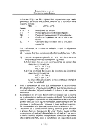 61
REGLAMENTO DE LA LEY DE
CONTRATACIONES DEL ESTADO
DECRETO SUPREMO Nº 184-2008-EF
EL PRESIDENTE DE LA REPÚBLICA
CONSIDERANDO:
Que, mediante el Decreto Legislativo Nº 1017, se aprobó la Ley de
Contrataciones del Estado que establece las disposiciones y lineamientos que
debenobservarlasEntidadesdelSectorPúblicoenlosprocesosdecontrataciones
de bienes, servicios u obras que realicen;
Que, la Segunda Disposición Complementaria Final del mencionado Decreto
Legislativo, dispone que el Reglamento de la Ley de Contrataciones del Estado
será aprobado por decreto supremo refrendado por el Ministro de Economía y
Finanzas;
De conformidad con el inciso 8) del artículo 118º de la Constitución Política del
Perú, la Ley Nº 29158, Ley Orgánica del Poder Ejecutivo y el Decreto Legislativo
Nº 1017;
DECRETA:
Artículo 1°.- Objeto
Apruébese el Reglamento del Decreto Legislativo Nº 1017 – Ley de
Contrataciones del Estado, el mimo que consta de seis (6) Títulos, doscientos
noventa y ocho (298) artículos, cinco (5) disposiciones complementarias
transitorias y un (1) Anexo, que forma parte del presente Decreto Supremo.
Artículo 2°.- Vigencia
ElpresenteReglamentoentraráenvigenciacuandosecumplaconlodispuesto
enelDécimoSegunda Disposición ComplementariaFinaldelDecretoLegislativo
Nº 1017 – Ley de Contrataciones del Estado. 1
Artículo 3°.- Refrendo
El presente Decreto Supremo será refrendado por el Ministro de Economía
y Finanzas.
DadoenlaCasadeGobierno,enLima,alostreintiúndíasdelmesdediciembre
del año dos mil ocho.
ALAN GARCÍA PÉREZ
Presidente Constitucional de la República
LUIS M. VALDIVIESO M.
Ministro de Economía y Finanzas
 3RU GLVSRVLFLyQ GHO DUWtFXOR ƒ GHO 'HFUHWR GH 8UJHQFLD 1ƒ  SXEOLFDGR HO  GH HQHUR
GH  VH GLVSRQH OD HQWUDGD HQ YLJHQFLD GHO 'HFUHWR /HJLVODWLYR 1ƒ  D SDUWLU GHO  GH
febrero de 2009.
REGLAMENTO DE LA LEY DE
CONTRATACIONES DEL ESTADO
62
REGLAMENTO DE LA LEY DE CONTRATACIONES DEL ESTADO
TÍTULO I
DISPOSICIONES GENERALES
Artículo 1.- Referencias
Artículo 2.- Ámbito de aplicación de la Ley
Artículo 3.- Aplicación supletoria de la Ley
Artículo 4.- Competencias en materia de contrataciones del Estado
Artículo 5.- Funcionarios y órganos encargados de las contrataciones
Artículo 6.- Elaboración del Plan Anual de Contrataciones
Artículo 7.- Contenido mínimo del Plan Anual de Contrataciones
Artículo 8.- Aprobación del Plan Anual de Contrataciones
$UWtFXOR  0RGL¿FDFLyQ GHO 3ODQ $QXDO GH RQWUDWDFLRQHV
Artículo 10.- Expediente de Contratación
Artículo 11.- Características técnicas de lo que se va a contratar
Artículo 12.- Estudio de posibilidades que ofrece el mercado
Artículo 13.- Valor referencial
Artículo 14.- Valor referencial para ejecución y consultoría de obras
Artículo 15.- Valor referencial en cobranzas o recuperaciones y en servicios
con honorarios de éxito
Artículo 16.- Antigüedad del valor referencial
Artículo 17.- Publicidad o reserva del valor referencial
Artículo 18.- Disponibilidad presupuestal
TITULO II
PROCESOS DE SELECCIÓN
CAPÍTULO I
ASPECTOS GENERALES
Artículo 19.- Tipos de Procesos de Selección
Artículo 20.- Prohibición de fraccionamiento
Artículo 21.- Modalidades Especiales de Selección
Artículo 22.- Etapas de los Procesos de Selección
Artículo 23.- Cómputo de plazos durante el Proceso de Selección
Artículo 24.- Plazos generales para Procesos de Selección
$UWtFXOR  5pJLPHQ GH QRWL¿FDFLRQHV
Artículo 26.- Prórrogas o postergaciones
 