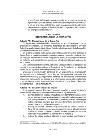 63
REGLAMENTO DE LA LEY DE
CONTRATACIONES DEL ESTADO
CAPÍTULO II
COMITÉ ESPECIAL
Artículo 27.- Designación
Artículo 28.- Participación de expertos independientes
Artículo 29.- Impedimentos para ser miembro del Comité Especial
Artículo 30.- Comité Especial Permanente
Artículo 31.- Competencias
Artículo 32.- Quórum y acuerdos
Artículo 33.- Intervención de los miembros suplentes
Artículo 34.- Responsabilidad, remoción e irrenunciabilidad
CAPÍTULO III
BASES
Artículo 35.- Aprobación
Artículo 36.- Acceso a las Bases
Artículo 37.- Prepublicación
Artículo 38.- Estandarización de las Bases
Artículo 39.- Contenido mínimo
Artículo 40.- Sistemas de Contratación
Artículo 41.- Modalidades de Ejecución Contractual
$UWtFXOR  (VSHFL¿FDFLyQ GHO RQWHQLGR GH ORV VREUHV GH SURSXHVWD
Artículo 43.- Método de evaluación de propuestas
Artículo 44.- Factores de evaluación para la contratación de bienes
Artículo 45.- Factores de evaluación para la contratación de servicios en
general
Artículo 46.- Factores de evaluación para la contratación de servicios de
consultoría
Artículo 47.- Factores de evaluación para la contratación de obras
Artículo 48.- Acreditación de la experiencia del Consorcio
Artículo 49.- Fórmulas de reajuste
CAPÍTULO IV
CONVOCATORIA, REGISTRO, CONSULTAS Y OBSERVACIONES A LAS BASES
Artículo 50.- Convocatoria
Artículo 51.- Publicación en el SEACE
Artículo 52.- Registro de participantes
Artículo 53.- Oportunidad del registro
Artículo 54.- Formulación y absolución de consultas
Artículo 55.- Plazos para formulación y absolución de Consultas
REGLAMENTO DE LA LEY DE
CONTRATACIONES DEL ESTADO
64
Artículo 56.- Formulación y absolución de observaciones a las Bases
Artículo 57.- Plazos para formulación y absolución de observaciones
Artículo 58.- Elevación de observaciones
Artículo 59.- Integración de Bases
Artículo 60.- Publicación de Bases Integradas
CAPÍTULO V
PRESENTACIÓN DE PROPUESTAS
Artículo 61.- Requisitos para la admisión de propuestas
Artículo 62.- Presentación de documentos
Artículo 63.- Forma de presentación y alcance de las propuestas
Artículo 64.- Acto de presentación de propuestas
Artículo 65.- Acreditación de representantes en acto público
Artículo 66.- Acto público de presentación de propuestas
Artículo 67.- Acto privado de presentación de propuestas
Artículo 68.- Subsanación de propuestas
CAPÍTULO VI
CALIFICACIÓN Y EVALUACIÓN DE PROPUESTAS
$UWtFXOR  2SRUWXQLGDG SDUD OD FDOL¿FDFLyQ  HYDOXDFLyQ GH SURSXHVWDV
$UWtFXOR  3URFHGLPLHQWR GH FDOL¿FDFLyQ  HYDOXDFLyQ GH SURSXHVWDV
Artículo 71.- Evaluación de propuestas
CAPÍTULO VII
OTORGAMIENTO DE LA BUENA PRO
Artículo 72.- Otorgamiento de la Buena Pro
Artículo 73.- Solución en caso de empate
Artículo 74.- Distribución de la Buena Pro
$UWtFXOR  1RWL¿FDFLyQ GHO RWRUJDPLHQWR GH OD %XHQD 3UR
Artículo 76.- Otorgamiento de la Buena Pro a propuestas que excedan el
valor referencial
Artículo 77.- Consentimiento del otorgamiento de la Buena Pro
Artículo 78.- Declaración de Desierto
Artículo 79.- Cancelación del Proceso de Selección
 