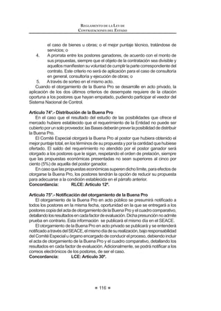63
REGLAMENTO DE LA LEY DE
CONTRATACIONES DEL ESTADO
CAPÍTULO II
COMITÉ ESPECIAL
Artículo 27.- Designación
Artículo 28.- Participación de expertos independientes
Artículo 29.- Impedimentos para ser miembro del Comité Especial
Artículo 30.- Comité Especial Permanente
Artículo 31.- Competencias
Artículo 32.- Quórum y acuerdos
Artículo 33.- Intervención de los miembros suplentes
Artículo 34.- Responsabilidad, remoción e irrenunciabilidad
CAPÍTULO III
BASES
Artículo 35.- Aprobación
Artículo 36.- Acceso a las Bases
Artículo 37.- Prepublicación
Artículo 38.- Estandarización de las Bases
Artículo 39.- Contenido mínimo
Artículo 40.- Sistemas de Contratación
Artículo 41.- Modalidades de Ejecución Contractual
$UWtFXOR  (VSHFL¿FDFLyQ GHO RQWHQLGR GH ORV VREUHV GH SURSXHVWD
Artículo 43.- Método de evaluación de propuestas
Artículo 44.- Factores de evaluación para la contratación de bienes
Artículo 45.- Factores de evaluación para la contratación de servicios en
general
Artículo 46.- Factores de evaluación para la contratación de servicios de
consultoría
Artículo 47.- Factores de evaluación para la contratación de obras
Artículo 48.- Acreditación de la experiencia del Consorcio
Artículo 49.- Fórmulas de reajuste
CAPÍTULO IV
CONVOCATORIA, REGISTRO, CONSULTAS Y OBSERVACIONES A LAS BASES
Artículo 50.- Convocatoria
Artículo 51.- Publicación en el SEACE
Artículo 52.- Registro de participantes
Artículo 53.- Oportunidad del registro
Artículo 54.- Formulación y absolución de consultas
Artículo 55.- Plazos para formulación y absolución de Consultas
REGLAMENTO DE LA LEY DE
CONTRATACIONES DEL ESTADO
64
Artículo 56.- Formulación y absolución de observaciones a las Bases
Artículo 57.- Plazos para formulación y absolución de observaciones
Artículo 58.- Elevación de observaciones
Artículo 59.- Integración de Bases
Artículo 60.- Publicación de Bases Integradas
CAPÍTULO V
PRESENTACIÓN DE PROPUESTAS
Artículo 61.- Requisitos para la admisión de propuestas
Artículo 62.- Presentación de documentos
Artículo 63.- Forma de presentación y alcance de las propuestas
Artículo 64.- Acto de presentación de propuestas
Artículo 65.- Acreditación de representantes en acto público
Artículo 66.- Acto público de presentación de propuestas
Artículo 67.- Acto privado de presentación de propuestas
Artículo 68.- Subsanación de propuestas
CAPÍTULO VI
CALIFICACIÓN Y EVALUACIÓN DE PROPUESTAS
$UWtFXOR  2SRUWXQLGDG SDUD OD FDOL¿FDFLyQ  HYDOXDFLyQ GH SURSXHVWDV
$UWtFXOR  3URFHGLPLHQWR GH FDOL¿FDFLyQ  HYDOXDFLyQ GH SURSXHVWDV
Artículo 71.- Evaluación de propuestas
CAPÍTULO VII
OTORGAMIENTO DE LA BUENA PRO
Artículo 72.- Otorgamiento de la Buena Pro
Artículo 73.- Solución en caso de empate
Artículo 74.- Distribución de la Buena Pro
$UWtFXOR  1RWL¿FDFLyQ GHO RWRUJDPLHQWR GH OD %XHQD 3UR
Artículo 76.- Otorgamiento de la Buena Pro a propuestas que excedan el
valor referencial
Artículo 77.- Consentimiento del otorgamiento de la Buena Pro
Artículo 78.- Declaración de Desierto
Artículo 79.- Cancelación del Proceso de Selección
 