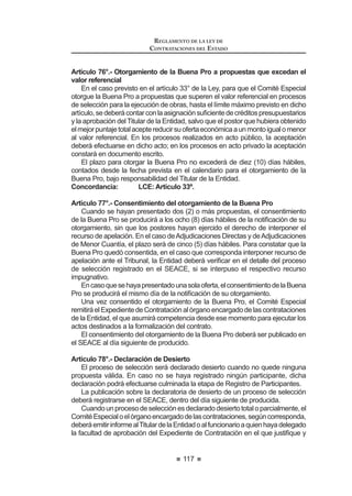 65
REGLAMENTO DE LA LEY DE
CONTRATACIONES DEL ESTADO
CAPITULO VIII
COMPRAS CORPORATIVAS
Artículo 80.- Características del proceso de Compra Corporativa
Artículo 81.- Alcances del encargo en el caso de Compras Corporativas
Artículo 82.- Compras Corporativas Obligatorias y entidad a cargo
Artículo 83.- Entidades participantes y entidad técnica
Artículo 84.- Sustento presupuestal
Artículo 85.- Compras Corporativas Facultativas
CAPÍTULO IX
SELECCIÓN POR ENCARGO
Artículo 86.- Características del Proceso de Selección por Encargo
Artículo 87.- Encargo a una Entidad Pública
Artículo 88.- Encargo a una Entidad Privada, nacional o internacional
Artículo 89.- Encargo a Organismos Internacionales
CAPÍTULO X
SUBASTA INVERSA
$UWtFXOR  'H¿QLFLyQ  DSOLFDFLyQ
Artículo 91.- Uso de la modalidad de Subasta Inversa
Artículo 92.- Convocatoria y desarrollo del Proceso
Artículo 93.- Presunción de cumplimiento
Artículo 94.- Recurso de apelación
Artículo 95.- Particularidades de la Subasta Inversa Presencial
Artículo 96.- Particularidades de la Subasta Inversa Electrónica
CAPÍTULO XI
CONVENIOS MARCO
$UWtFXOR  'H¿QLFLyQ  DSOLFDFLyQ
Artículo 98.- Reglas para la realización y ejecución de los Convenios Marco
Artículo 99.- Reglas especiales del proceso de selección
Artículo 100.- Contratación de bienes y servicios por Convenio Marco
Artículo 101.- Responsabilidad del pago
Artículo 102.- Vigencia y renovación del Convenio Marco
$UWtFXOR  DXVDOHV GH H[FOXVLyQ GH ODV ¿FKDV R GHO 3URYHHGRU GHO
Catálogo Electrónico de Convenios Marco
REGLAMENTO DE LA LEY DE
CONTRATACIONES DEL ESTADO
66
CAPÍTULO XII
SOLUCION DE CONTROVERSIAS DURANTE EL PROCESO
DE SELECCIÓN
Artículo 104.- Recurso de apelación
Artículo 105.- Actos impugnables
Artículo 106.- Actos no impugnables
Artículo 107.- Plazos de la interposición del recurso de apelación
Artículo 108.- Efectos de la interposición del recurso de apelación
Artículo 109.- Requisitos de admisibilidad del recurso de apelación
Artículo 110.- Trámite de admisibilidad del recurso de apelación
Artículo 111.- Improcedencia del recurso de apelación
Artículo 112.- Garantía por interposición de recurso de apelación
Artículo 113.- Recurso de apelación ante la Entidad
Artículo 114.- Contenido de la resolución de la Entidad
Artículo 115.- Agotamiento de la vía administrativa
Artículo 116.- Recurso de apelación ante el Tribunal
Artículo 117.- Uso de la palabra
Artículo 118.- Contenido de la resolución del Tribunal
Artículo 119.- Alcances de la resolución
Artículo 120.- Desistimiento
$UWtFXOR  'HQHJDWRULD ¿FWD
Artículo 122.- Agotamiento de la vía administrativa
Artículo 123.- Cumplimiento de las resoluciones del Tribunal
Artículo 124.- Precedentes de Observancia Obligatoria
Artículo 125.- Ejecución de la garantía
Artículo 126.- Acción contencioso administrativa
CAPÍTULO XIII
EXONERACIÓN DEL PROCESO DE SELECCIÓN
Artículo 127.- Contratación entre Entidades
Artículo 128.- Situación de Emergencia
Artículo 129.- Situación de Desabastecimiento
Artículo 130.- Carácter de secreto, secreto militar o de orden interno
Artículo 131.- Proveedor único de bienes o servicios que no admiten
sustitutos
Artículo 132.- Servicios Personalísimos
Artículo 133.- Informes previos en caso de exoneraciones
Artículo 134.- Publicación de las resoluciones o acuerdos que aprueban las
Exoneraciones
Artículo 135.- Procedimiento para las contrataciones exoneradas
Artículo 136.- Limitaciones a las contrataciones exoneradas
 