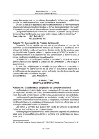 65
REGLAMENTO DE LA LEY DE
CONTRATACIONES DEL ESTADO
CAPITULO VIII
COMPRAS CORPORATIVAS
Artículo 80.- Características del proceso de Compra Corporativa
Artículo 81.- Alcances del encargo en el caso de Compras Corporativas
Artículo 82.- Compras Corporativas Obligatorias y entidad a cargo
Artículo 83.- Entidades participantes y entidad técnica
Artículo 84.- Sustento presupuestal
Artículo 85.- Compras Corporativas Facultativas
CAPÍTULO IX
SELECCIÓN POR ENCARGO
Artículo 86.- Características del Proceso de Selección por Encargo
Artículo 87.- Encargo a una Entidad Pública
Artículo 88.- Encargo a una Entidad Privada, nacional o internacional
Artículo 89.- Encargo a Organismos Internacionales
CAPÍTULO X
SUBASTA INVERSA
$UWtFXOR  'H¿QLFLyQ  DSOLFDFLyQ
Artículo 91.- Uso de la modalidad de Subasta Inversa
Artículo 92.- Convocatoria y desarrollo del Proceso
Artículo 93.- Presunción de cumplimiento
Artículo 94.- Recurso de apelación
Artículo 95.- Particularidades de la Subasta Inversa Presencial
Artículo 96.- Particularidades de la Subasta Inversa Electrónica
CAPÍTULO XI
CONVENIOS MARCO
$UWtFXOR  'H¿QLFLyQ  DSOLFDFLyQ
Artículo 98.- Reglas para la realización y ejecución de los Convenios Marco
Artículo 99.- Reglas especiales del proceso de selección
Artículo 100.- Contratación de bienes y servicios por Convenio Marco
Artículo 101.- Responsabilidad del pago
Artículo 102.- Vigencia y renovación del Convenio Marco
$UWtFXOR  DXVDOHV GH H[FOXVLyQ GH ODV ¿FKDV R GHO 3URYHHGRU GHO
Catálogo Electrónico de Convenios Marco
REGLAMENTO DE LA LEY DE
CONTRATACIONES DEL ESTADO
66
CAPÍTULO XII
SOLUCION DE CONTROVERSIAS DURANTE EL PROCESO
DE SELECCIÓN
Artículo 104.- Recurso de apelación
Artículo 105.- Actos impugnables
Artículo 106.- Actos no impugnables
Artículo 107.- Plazos de la interposición del recurso de apelación
Artículo 108.- Efectos de la interposición del recurso de apelación
Artículo 109.- Requisitos de admisibilidad del recurso de apelación
Artículo 110.- Trámite de admisibilidad del recurso de apelación
Artículo 111.- Improcedencia del recurso de apelación
Artículo 112.- Garantía por interposición de recurso de apelación
Artículo 113.- Recurso de apelación ante la Entidad
Artículo 114.- Contenido de la resolución de la Entidad
Artículo 115.- Agotamiento de la vía administrativa
Artículo 116.- Recurso de apelación ante el Tribunal
Artículo 117.- Uso de la palabra
Artículo 118.- Contenido de la resolución del Tribunal
Artículo 119.- Alcances de la resolución
Artículo 120.- Desistimiento
$UWtFXOR  'HQHJDWRULD ¿FWD
Artículo 122.- Agotamiento de la vía administrativa
Artículo 123.- Cumplimiento de las resoluciones del Tribunal
Artículo 124.- Precedentes de Observancia Obligatoria
Artículo 125.- Ejecución de la garantía
Artículo 126.- Acción contencioso administrativa
CAPÍTULO XIII
EXONERACIÓN DEL PROCESO DE SELECCIÓN
Artículo 127.- Contratación entre Entidades
Artículo 128.- Situación de Emergencia
Artículo 129.- Situación de Desabastecimiento
Artículo 130.- Carácter de secreto, secreto militar o de orden interno
Artículo 131.- Proveedor único de bienes o servicios que no admiten
sustitutos
Artículo 132.- Servicios Personalísimos
Artículo 133.- Informes previos en caso de exoneraciones
Artículo 134.- Publicación de las resoluciones o acuerdos que aprueban las
Exoneraciones
Artículo 135.- Procedimiento para las contrataciones exoneradas
Artículo 136.- Limitaciones a las contrataciones exoneradas
 