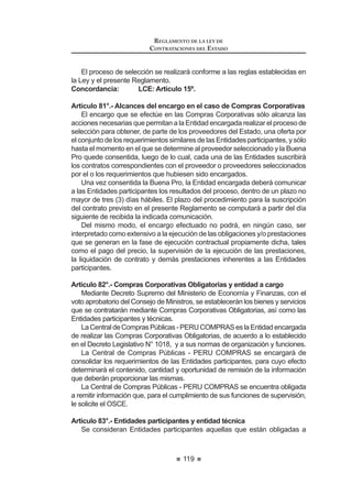 67
REGLAMENTO DE LA LEY DE
CONTRATACIONES DEL ESTADO
TITULO III
EJECUCIÓN CONTRACTUAL
CAPÍTULO I
DEL CONTRATO
Artículo 137.- Obligación de contratar
Artículo 138.- Perfeccionamiento del Contrato
Artículo 139.- Suscripción del Contrato
Artículo 140.- Sujetos de la relación contractual
Artículo 141.- Requisitos para suscribir el Contrato
Artículo 142.- Contenido del Contrato
$UWtFXOR  0RGL¿FDFLyQ HQ HO RQWUDWR
Artículo 144.- Nulidad del Contrato
Artículo 145.- Consorcio
Artículo 146.- Subcontratación
Artículo 147.- Cesión de Derechos y de Posición Contractual
Artículo 148.- Plazos y procedimiento para suscribir el Contrato
Artículo 149.- Vigencia del Contrato
Artículo 150.- Casos especiales de vigencia contractual
Artículo 151.- Cómputo de los plazos
Artículo 152.- Fallas o defectos percibidos por el contratista luego del
perfeccionamiento del contrato
Artículo 153.- Responsabilidad de la Entidad
Artículo 154.- Tributos, gravámenes y otros
CAPÍTULO II
GARANTÍAS
Artículo 155.- Garantías
Artículo 156.- Clases de garantías
Artículo 157.- Garantía de seriedad de oferta
Artículo 158.- Derogado
$UWtFXOR  *DUDQWtDV GH ¿HO FXPSOLPLHQWR SRU SUHVWDFLRQHV DFFHVRULDV
Artículo 160.- Garantía por el monto diferencial de propuesta
Artículo 161.- Excepciones
Artículo 162.- Garantía por adelantos
Artículo 163.- Garantías a cargo de la Entidad
Artículo 164.- Ejecución de garantías
REGLAMENTO DE LA LEY DE
CONTRATACIONES DEL ESTADO
68
CAPÍTULO III
INCUMPLIMIENTO DEL CONTRATO
Artículo 165.- Penalidad por mora en la ejecución de la prestación
Artículo 166.- Otras penalidades
Artículo 167.- Resolución de Contrato
Artículo 168.- Causales de resolución por incumplimiento
Artículo 169.- Procedimiento de resolución de Contrato
Artículo 170.- Efectos de la resolución
CAPÍTULO IV
ADELANTOS, ADICIONALES, REDUCCIONES Y AMPLIACIONES
Artículo 171.- Clases de Adelantos
Artículo 172.- Entrega de Adelantos
Artículo 173.- Amortización de los Adelantos
Artículo 174.- Adicionales y Reducciones
Artículo 175.- Ampliación del plazo contractual
CAPITULO V
CULMINACIÓN DE LA EJECUCIÓN CONTRACTUAL
Artículo 176.- Recepción y conformidad
Artículo 177.- Efectos de la conformidad
Artículo 178.- Constancia de prestación
Artículo 179.- Liquidación del Contrato de Consultoría de Obra
CAPÍTULO VI
EL PAGO
Artículo 180.- Oportunidad del pago
Artículo 181.- Plazos para los pagos
Artículo 182.- Contrataciones Complementarias
CAPÍTULO VII
OBRAS
Artículo 183.- Requisitos adicionales para la suscripción del Contrato de Obra
Artículo 184.- Inicio del plazo de Ejecución de Obra
Artículo 185.- Residente de Obra
 