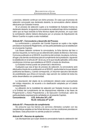 73
REGLAMENTO DE LA LEY DE
CONTRATACIONES DEL ESTADO
REGLAMENTO DE LA LEY DE CONTRATACIONES DEL ESTADO
TÍTULO I
DISPOSICIONES GENERALES
Artículo 1°.- Referencias
CuandoenelpresenteReglamentosemencionelapalabraLey,seentenderá
que se está haciendo referencia al Decreto Legislativo Nº 1017 - Ley de Contrata-
cionesdelEstado;lamenciónal«OSCE»estaráreferidaalOrganismoSupervisor
de las Contrataciones del Estado; la alusión a «la Entidad» estará referida a las
(QWLGDGHV VHxDODGDV HQ HO DUWtFXOR ƒ GH OD /H OD UHIHUHQFLD D ©HO 7ULEXQDOª VH
entenderá que alude al Tribunal de Contrataciones del Estado, al «SEACE» al
SistemaElectrónicodeContratacionesdelEstadoyal«RNP»alRegistroNacional
de Proveedores.Asimismo, cuando se mencione un artículo sin hacer referencia
a norma alguna, estará referido al presente Reglamento.
Artículo 2°.- Ámbito de aplicación de la Ley
La Ley y el presente Reglamento son aplicables a la contratación de
bienes, servicios y obras, siempre que sean brindados por terceros y que la
contraprestación sea pagada por la Entidad con fondos públicos.
Concordancia: LCE: Artículos 1º y 3º.
Artículo 3°.- Aplicación supletoria de la Ley
LaLeyyelpresenteReglamentoserándeaplicaciónsupletoriaatodasaquellas
contrataciones de bienes, servicios u obras sujetas a regímenes especiales bajo
OH HVSHFt¿FD VLHPSUH TXH GLFKD DSOLFDFLyQ QR UHVXOWH LQFRPSDWLEOH FRQ ODV
QRUPDV HVSHFt¿FDV TXH ODV UHJXODQ  VLUYDQ SDUD FXEULU XQ YDFtR R GH¿FLHQFLD
de dichas normas.
Concordancia: LCE: Artículo 5º.
Artículo 4°.- Competencias en materia de contrataciones del Estado
Las normas sobre contrataciones del Estado establecidas en la Ley y el
presente Reglamento son de ámbito nacional, siendo competencia exclusiva del
Ministerio de Economía y Finanzas el diseño de políticas sobre dicha materia y
su regulación. Corresponde al OSCE emitir directivas, lineamientos, manuales,
instructivos, formatos y comunicados respecto a la aplicación de la Ley y su
Reglamento,yaquellasquelanormativaleasigne.Lasactuacionesadministrativas
que aprueban las directivas y lineamientos deberán ser publicadas en el Diario
2¿FLDO (O 3HUXDQR
REGLAMENTO DE LA LEY DE
CONTRATACIONES DEL ESTADO
74
Es nulo de pleno derecho cualquier disposición o acto que se emita en
contravención de lo dispuesto en el párrafo anterior.1
Concordancia: LCE: Artículo 58° inciso c).
Artículo 5°.- Funcionarios y órganos encargados de las contrataciones
Para los efectos de la aplicación de la Ley y el presente Reglamento están
a cargo de las contrataciones los siguientes funcionarios y dependencias de la
Entidad:
1. Titular de la Entidad es la más alta autoridad ejecutiva, de conformidad
con sus normas de organización, que ejerce las funciones previstas en
la Ley y en el presente Reglamento para la aprobación, autorización y
supervisión de los procesos de contrataciones del Estado. En el caso de
las empresas del Estado, el Titular de la Entidad es el Gerente General o
el que haga sus veces.
2. Área usuaria es la dependencia cuyas necesidades pretenden ser
atendidas con determinada contratación, o que, dada su especialidad y
funciones,canalizalosrequerimientosformuladosporotrasdependencias.
3. Órgano encargado de las contrataciones es aquél órgano o unidad
orgánicaquerealizalasactividadesrelativasalagestióndelabastecimiento
al interior de una Entidad.
4. Comité Especial es el órgano colegiado encargado de seleccionar al
proveedor que brindará los bienes, servicios u obras requeridos por el
área usuaria a través de determinada contratación.
Los funcionarios y servidores del órgano encargado de las contrataciones de
la Entidad que, en razón de sus funciones intervienen directamente en alguna de
las fases de contratación, deberán ser profesionales y/o técnicos debidamente
FHUWL¿FDGRV GHELHQGR UHXQLU FRPR PtQLPR ORV VLJXLHQWHV UHTXLVLWRV
1. Capacitación técnica en contrataciones públicas o gestión logística en
general, no menor a ochenta (80) horas lectivas;
2. Experiencia laboral en general, no menor a tres (3) años;
3. Experiencia laboral en materia de contrataciones públicas o en logística
privada, no menor de un (1) año.
/RVUHTXLVLWRVDQWHVVHxDODGRVSRGUiQVHUSUHFLVDGRVRPRGL¿FDGRVPHGLDQWH
directiva emitida por el OSCE.
(O SURFHGLPLHQWR GH FHUWL¿FDFLyQ VHUi HVWDEOHFLGR VHJ~Q GLUHFWLYDV HPLWLGDV
por el OSCE. El OSCE administrará una base de datos de los profesionales y
WpFQLFRVTXHFXHQWHQFRQODUHVSHFWLYDFHUWL¿FDFLyQ(VWDLQIRUPDFLyQVHUiS~EOLFD
y de libre acceso en su portal institucional.
 0RGL¿FDGR PHGLDQWH 'HFUHWR 6XSUHPR 1ƒ () SXEOLFDGR HO  GH DJRVWR GH 
 