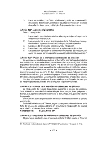 81
REGLAMENTO DE LA LEY DE
CONTRATACIONES DEL ESTADO
Artículo 15°.- Valor referencial en cobranzas o recuperaciones y en servicios
con honorarios de éxito
El valor referencial en la contratación de servicios de cobranzas o
UHFXSHUDFLRQHV GHEHUi VHU GHWHUPLQDGR DSOLFDQGR HO SRUFHQWDMH TXH VH ¿MH HQ ODV
Bases,sobreelmontomáximoacobrarorecuperar.Dichoporcentajeincluyetodos
losconceptosquecomprendelacontraprestaciónquelecorrespondealcontratista.
Para la contratación de servicios será posible considerar honorarios de éxito,
VLHPSUH  FXDQGR pVWRV VHDQ XVXDOHV HQ HO PHUFDGR GHELHQGR MXVWL¿FDUVH
la necesidad y su monto a través de un informe técnico emitido por el órgano
encargado de las contrataciones de la Entidad. En caso que se considere el
pago de honorarios de éxito, el valor referencial estará conformado por la suma
GHO KRQRUDULR ¿MR PiV HO KRQRUDULR GH p[LWR 3DUD HIHFWRV GH OD LQFOXVLyQ GH HVWH
últimoenelvalorreferencial,setomaráencuentaelmontomáximoquelaEntidad
pagaría como honorario de éxito.
Concordancia: LCE: Artículo 27º.
Artículo 16°.- Antigüedad del valor referencial
Para convocar a un proceso de selección, el valor referencial no podrá tener
una antigüedad mayor a los seis (6) meses, tratándose de ejecución de obras,
ni mayor a tres (3) meses en el caso de bienes y servicios.
Para el caso de ejecución de obras que cuenten con expediente técnico, la
antigüedad del valor referencial se computará desde la fecha de determinación
del presupuesto de obra que forma parte del expediente técnico. Asimismo, en
el caso de consultoría de obras, la antigüedad del valor referencial se computará
desdelafechadedeterminacióndelpresupuestodeconsultoríadeobraobtenido
por la Entidad producto del estudio de las posibilidades que ofrece el mercado
consignado en el expediente de contratación.
En el caso de bienes y servicios, la antigüedad del valor referencial se com-
putará desde la aprobación del expediente de contratación.
Lafechadeaprobacióndelexpedientedecontratacióndeberáserconsignada
en las Bases. 6
Concordancia: LCE: Artículos 7° y 27°.
Artículo 17°.- Publicidad o reserva del valor referencial
El valor referencial es público. Sin embargo, podrá ser reservado cuando
la naturaleza de la contratación lo haga necesario, previo informe del órgano
encargado de las contrataciones de la Entidad, el cual deberá ser aprobado por
el Titular de ésta. La reserva del valor referencial deberá ser establecida en el
Expediente de Contratación.
En los casos de reserva del valor referencial, ésta cesa cuando el Comité
 0RGL¿FDGR PHGLDQWH 'HFUHWR 6XSUHPR 1ƒ () SXEOLFDGR HO  GH DJRVWR GH  
UHFWL¿FDGR PHGLDQWH )H GH (UUDWDV SXEOLFDGD HQ HO 'LDULR 2ILFLDO (O 3HUXDQR HO  GH DJRVWR GH 
REGLAMENTO DE LA LEY DE
CONTRATACIONES DEL ESTADO
82
Especial lo haga de conocimiento de los participantes en el acto de apertura de
los sobres.
En los procesos de selección con valor referencial reservado no será de
aplicación los límites mínimos y máximos para admitir la oferta económica,
previstos en la Ley y el Reglamento.
En cualquiera de los supuestos, es obligatorio registrar el valor referencial
HQ HO 6($( GHELHQGR JDUDQWL]DUVH ORV PHFDQLVPRV GH FRQ¿GHQFLDOLGDG HQ HO
caso de ser reservado.
Concordancia: LCE: Artículo 27º.
Artículo 18°.- Disponibilidad presupuestal
Una vez que se determine el valor referencial de la contratación, se debe
VROLFLWDU D OD 2¿FLQD GH 3UHVXSXHVWR R OD TXH KDJD VXV YHFHV OD GLVSRQLELOLGDG
SUHVXSXHVWDO D ¿Q GH JDUDQWL]DU TXH VH FXHQWD FRQ HO FUpGLWR SUHVXSXHVWDULR
VX¿FLHQWH SDUD FRPSURPHWHU XQ JDVWR HQ HO DxR ¿VFDO FRUUHVSRQGLHQWH 3DUD VX
solicitud, deberá señalarse el período de contratación programado.
Para otorgar la disponibilidad presupuestal debe observarse lo señalado en
HO QXPHUDO  GHO DUWtFXOR ƒ GH OD /H 1ƒ  /H GHO 6LVWHPD 1DFLRQDO GH
3UHVXSXHVWR  PRGL¿FDWRULDV 7
Concordancia: LCE: Artículo 27°.
TITULO II
PROCESOS DE SELECCIÓN
CAPÍTULO I
ASPECTOS GENERALES
Artículo 19°.- Tipos de procesos de selección
'H FRQIRUPLGDG FRQ OR HVWDEOHFLGR HQ ORV DUWtFXORV ƒƒ ƒ  ƒ GH OD
Ley, son procesos de selección los siguientes:
1. LicitaciónPública,queseconvocaparalacontratacióndebienesyobras,
dentro de los márgenes que establecen las normas presupuestarias.
2. Concurso Público, que se convoca para la contratación de servicios,
dentro de los márgenes establecidos por las normas presupuestarias.
3. Adjudicación Directa, que se convoca para la contratación de bienes,
servicios y ejecución de obras, conforme a los márgenes establecidos
por las normas presupuestarias.
La Adjudicación Directa puede ser Pública o Selectiva.
La Adjudicación Directa Pública se convoca cuando el monto de la
contratación es mayor al cincuenta por ciento (50%) del límite máximo
 0RGL¿FDGR PHGLDQWH 'HFUHWR 6XSUHPR 1ƒ () SXEOLFDGR HO  GH DJRVWR GH 
 