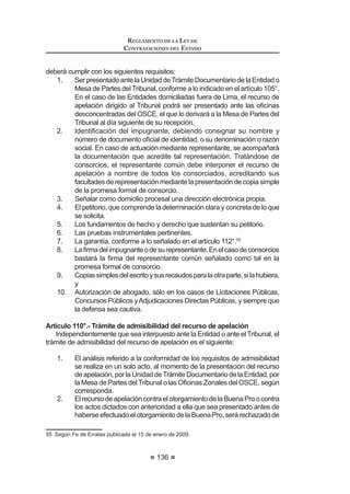 81
REGLAMENTO DE LA LEY DE
CONTRATACIONES DEL ESTADO
Artículo 15°.- Valor referencial en cobranzas o recuperaciones y en servicios
con honorarios de éxito
El valor referencial en la contratación de servicios de cobranzas o
UHFXSHUDFLRQHV GHEHUi VHU GHWHUPLQDGR DSOLFDQGR HO SRUFHQWDMH TXH VH ¿MH HQ ODV
Bases,sobreelmontomáximoacobrarorecuperar.Dichoporcentajeincluyetodos
losconceptosquecomprendelacontraprestaciónquelecorrespondealcontratista.
Para la contratación de servicios será posible considerar honorarios de éxito,
VLHPSUH  FXDQGR pVWRV VHDQ XVXDOHV HQ HO PHUFDGR GHELHQGR MXVWL¿FDUVH
la necesidad y su monto a través de un informe técnico emitido por el órgano
encargado de las contrataciones de la Entidad. En caso que se considere el
pago de honorarios de éxito, el valor referencial estará conformado por la suma
GHO KRQRUDULR ¿MR PiV HO KRQRUDULR GH p[LWR 3DUD HIHFWRV GH OD LQFOXVLyQ GH HVWH
últimoenelvalorreferencial,setomaráencuentaelmontomáximoquelaEntidad
pagaría como honorario de éxito.
Concordancia: LCE: Artículo 27º.
Artículo 16°.- Antigüedad del valor referencial
Para convocar a un proceso de selección, el valor referencial no podrá tener
una antigüedad mayor a los seis (6) meses, tratándose de ejecución de obras,
ni mayor a tres (3) meses en el caso de bienes y servicios.
Para el caso de ejecución de obras que cuenten con expediente técnico, la
antigüedad del valor referencial se computará desde la fecha de determinación
del presupuesto de obra que forma parte del expediente técnico. Asimismo, en
el caso de consultoría de obras, la antigüedad del valor referencial se computará
desdelafechadedeterminacióndelpresupuestodeconsultoríadeobraobtenido
por la Entidad producto del estudio de las posibilidades que ofrece el mercado
consignado en el expediente de contratación.
En el caso de bienes y servicios, la antigüedad del valor referencial se com-
putará desde la aprobación del expediente de contratación.
Lafechadeaprobacióndelexpedientedecontratacióndeberáserconsignada
en las Bases. 6
Concordancia: LCE: Artículos 7° y 27°.
Artículo 17°.- Publicidad o reserva del valor referencial
El valor referencial es público. Sin embargo, podrá ser reservado cuando
la naturaleza de la contratación lo haga necesario, previo informe del órgano
encargado de las contrataciones de la Entidad, el cual deberá ser aprobado por
el Titular de ésta. La reserva del valor referencial deberá ser establecida en el
Expediente de Contratación.
En los casos de reserva del valor referencial, ésta cesa cuando el Comité
 0RGL¿FDGR PHGLDQWH 'HFUHWR 6XSUHPR 1ƒ () SXEOLFDGR HO  GH DJRVWR GH  
UHFWL¿FDGR PHGLDQWH )H GH (UUDWDV SXEOLFDGD HQ HO 'LDULR 2ILFLDO (O 3HUXDQR HO  GH DJRVWR GH 
REGLAMENTO DE LA LEY DE
CONTRATACIONES DEL ESTADO
82
Especial lo haga de conocimiento de los participantes en el acto de apertura de
los sobres.
En los procesos de selección con valor referencial reservado no será de
aplicación los límites mínimos y máximos para admitir la oferta económica,
previstos en la Ley y el Reglamento.
En cualquiera de los supuestos, es obligatorio registrar el valor referencial
HQ HO 6($( GHELHQGR JDUDQWL]DUVH ORV PHFDQLVPRV GH FRQ¿GHQFLDOLGDG HQ HO
caso de ser reservado.
Concordancia: LCE: Artículo 27º.
Artículo 18°.- Disponibilidad presupuestal
Una vez que se determine el valor referencial de la contratación, se debe
VROLFLWDU D OD 2¿FLQD GH 3UHVXSXHVWR R OD TXH KDJD VXV YHFHV OD GLVSRQLELOLGDG
SUHVXSXHVWDO D ¿Q GH JDUDQWL]DU TXH VH FXHQWD FRQ HO FUpGLWR SUHVXSXHVWDULR
VX¿FLHQWH SDUD FRPSURPHWHU XQ JDVWR HQ HO DxR ¿VFDO FRUUHVSRQGLHQWH 3DUD VX
solicitud, deberá señalarse el período de contratación programado.
Para otorgar la disponibilidad presupuestal debe observarse lo señalado en
HO QXPHUDO  GHO DUWtFXOR ƒ GH OD /H 1ƒ  /H GHO 6LVWHPD 1DFLRQDO GH
3UHVXSXHVWR  PRGL¿FDWRULDV 7
Concordancia: LCE: Artículo 27°.
TITULO II
PROCESOS DE SELECCIÓN
CAPÍTULO I
ASPECTOS GENERALES
Artículo 19°.- Tipos de procesos de selección
'H FRQIRUPLGDG FRQ OR HVWDEOHFLGR HQ ORV DUWtFXORV ƒƒ ƒ  ƒ GH OD
Ley, son procesos de selección los siguientes:
1. LicitaciónPública,queseconvocaparalacontratacióndebienesyobras,
dentro de los márgenes que establecen las normas presupuestarias.
2. Concurso Público, que se convoca para la contratación de servicios,
dentro de los márgenes establecidos por las normas presupuestarias.
3. Adjudicación Directa, que se convoca para la contratación de bienes,
servicios y ejecución de obras, conforme a los márgenes establecidos
por las normas presupuestarias.
La Adjudicación Directa puede ser Pública o Selectiva.
La Adjudicación Directa Pública se convoca cuando el monto de la
contratación es mayor al cincuenta por ciento (50%) del límite máximo
 0RGL¿FDGR PHGLDQWH 'HFUHWR 6XSUHPR 1ƒ () SXEOLFDGR HO  GH DJRVWR GH 
 