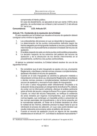 85
REGLAMENTO DE LA LEY DE
CONTRATACIONES DEL ESTADO
Artículo 22°.- Etapas de los Procesos de Selección
Los procesos de selección contendrán las etapas siguientes, salvo las
excepciones establecidas en el presente artículo:
1. Convocatoria.
2. Registro de participantes.
3. Formulación y absolución de consultas.
4. Formulación y absolución de observaciones.
5. Integración de las Bases.
6. Presentación de propuestas.
 DOL¿FDFLyQ  HYDOXDFLyQ GH SURSXHVWDV
8. Otorgamiento de la Buena Pro.
En los procesos de Adjudicación Directa y Adjudicación de Menor Cuantía
para obras y consultoría de obras se fusionarán las etapas 3 y 4. Asimismo, en
los procesos de Adjudicación de Menor Cuantía para bienes y servicios no se
incluirán en el proceso las etapas 3, 4 y 5.
El incumplimiento de alguna de las disposiciones que regulan el desarrollo de
estasetapasconstituyecausaldenulidaddelasetapassiguientesdelproceso,de
FRQIRUPLGDGFRQORGLVSXHVWRHQHODUWtFXORƒGHOD/HORUHWURWUDHDOPRPHQWR
anterior a aquél en que se produjo dicho incumplimiento.
Los procesos de selección culminan cuando se produce alguno de los
siguientes eventos:
1. Se suscribe el contrato respectivo o se perfecciona éste.
2. Se cancela el proceso.
3. Se deja sin efecto el otorgamiento de la Buena Pro por causa imputable
a la Entidad.
 1R VH VXVFULED HO FRQWUDWR SRU ODV FDXVDOHV HVWDEOHFLGDV HQ HO DUWtFXOR ƒ
Concordancia: LCE: Artículos 14º y 56º
Artículo 23°.- Cómputo de plazos durante el Proceso de Selección
Los plazos en los procesos de selección, desde su convocatoria hasta la
suscripción del contrato, se computan por días hábiles. Son inhábiles los días
sábado,domingoyferiadosnolaborables,ylosdeclaradosporelPoderEjecutivo
o autoridades competentes. El plazo excluye el día inicial e incluye el día de
vencimiento, salvo disposición distinta establecida en el presente Reglamento.
Concordancia: LCE: Artículo 14º.
Artículo 24°.- Plazos generales para Procesos de Selección
En las Licitaciones Públicas y Concursos Públicos, entre las fechas de
convocatoria y de presentación de propuestas no deberán mediar menos de
veintidós (22) días hábiles, computados a partir del día siguiente de la publicación
de la convocatoria en el SEACE.Asimismo, entre la integración de las Bases y la
presentación de propuestas no podrán mediar menos de cinco (5) días hábiles,
computados a partir del día siguiente de la publicación de las Bases integradas
en el SEACE.
REGLAMENTO DE LA LEY DE
CONTRATACIONES DEL ESTADO
86
En las Adjudicaciones Directas mediarán no menos de diez (10) días hábiles
entre la convocatoria y la presentación de propuestas y tres (3) días hábiles entre
la integración de las bases y la presentación de las propuestas.
En lasAdjudicaciones de Menor Cuantía para bienes y servicios, debe mediar
entre la convocatoria y la fecha de presentación de las propuestas existirá un
plazo no menor de dos (2) días hábiles. En el caso de Adjudicaciones de Menor
Cuantía Derivada, el plazo será no menor de seis (6) días hábiles.
En las Adjudicaciones de Menor Cuantía para la consultoría de obras o
ejecución de obras, desde la convocatoria hasta la fecha de presentación de
propuestas deberán mediar no menos de seis (6) días hábiles. En el caso de
Adjudicaciones de Menor Cuantía Derivada, el plazo será no menor de ocho (8)
días hábiles.10
Concordancia: LCE: Artículo 14°.
Artículo 25°.- Régimen de notificaciones
TodoslosactosrealizadosatravésSEACEdurantelosprocesosdeselección,
incluidoslosrealizadosporelOSCEenelejerciciodesusfunciones,seentenderán
QRWL¿FDGRV HO PLVPR GtD GH VX SXEOLFDFLyQ
/D QRWL¿FDFLyQ D WUDYpV GHO 6($( SUHYDOHFH VREUH FXDOTXLHU PHGLR TXH
se haya utilizado adicionalmente, siendo responsabilidad del participante el
permanente seguimiento del respectivo proceso a través del SEACE.11
Concordancia: LCE: Quinta Disposición Complementaria Final.
RLCE: Artículo 290º.
Artículo 26°.- Prórrogas o postergaciones
La prórroga o postergación de las etapas de un proceso de selección deben
UHJLVWUDUVH HQ HO 6($( PRGL¿FDQGR HO FURQRJUDPD RULJLQDO
El Comité Especial comunicará dicha decisión a los participantes o postores,
según sea el caso, a través del SEACE, y simultáneamente en la propia Entidad
o al correo electrónico que hayan consignado al registrarse como participantes.
Concordancia: LCE: Artículo 30º.
CAPÍTULO II
COMITÉ ESPECIAL
Artículo 27°.- Designación
El Titular de la Entidad o el funcionario a quien se hubiera delegado esta
atribución, designará por escrito a los integrantes titulares y suplentes del Comité
Especial, indicando los nombres completos y quién actuará como presidente y
cuidando que exista correspondencia entre cada miembro titular y su suplente.
/D GHFLVLyQ VHUi QRWL¿FDGD D FDGD XQR GH ORV PLHPEURV
10,11 0RGLILFDGR PHGLDQWH 'HFUHWR 6XSUHPR 1ƒ () SXEOLFDGR HO  GH DJRVWR GH 
 