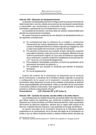91
REGLAMENTO DE LA LEY DE
CONTRATACIONES DEL ESTADO
3. Contratación de obras por licitación publica
4. Contratación de servicios por concurso publico
5. Contratación de bienes por adjudicación directa pública
6. Contratación de suministros por adjudicación directa pública
7. Contratación de obras por adjudicación directa pública
8. Contratación de servicios por adjudicación directa pública
9. Contratación de bienes por adjudicación directa selectiva
10. Contratación de suministros por adjudicación directa selectiva
11. Contratación de obras por adjudicación directa selectiva
12. Contratación de servicios por adjudicación directa selectiva
13. Contratación de bienes por adjudicación de menor cuantía
14. Contratación de suministros por adjudicación de menor cuantía
15. Contratación de obras por adjudicación de menor cuantía
16. Contratación de servicios por adjudicación de menor cuantía
Concordancias: LCE: Artículo 26º.
RLCE:CuartaDisposiciónComplementariaTransitoria.
Artículo 39°.- Contenido mínimo
El Comité Especial o el órgano encargado de las contrataciones, según
corresponda,elaborarálasBasesdelprocesodeselecciónasucargo,conformea
loestablecidoenelartículoanteriorylainformacióntécnicayeconómicacontenida
en el Expediente de Contratación.
Las Bases de los procesos de selección deberán contener las condiciones
PtQLPDVVHxDODGDVHQHODUWtFXORƒGHOD/H(QHOFDVRGHODV$GMXGLFDFLRQHVGH
MenorCuantíaparabienesyservicios,lasbasesdeberáncontenerlascondiciones
establecidas en los literales a), b), d), e), f), g), i) y k) del citado artículo de la Ley.
'H FRQIRUPLGDG FRQ HO DUWtFXOR ƒ GH OD /H ODV %DVHV GHEHUiQ FRQVLJQDU HO
límite superior para determinar la admisión de la propuesta económica, el cual
corresponde al cien por ciento (100%) del valor referencial en los procesos para
la contratación de bienes, servicios y consultoría de obras, y al ciento diez por
ciento (110%) del valor referencial en el caso de los procesos para la ejecución de
obras. Asimismo, las Bases deberán consignar el límite inferior para determinar
la admisión de la propuesta económica de noventa por ciento (90%) del valor
referencial en el caso de los procesos para la ejecución y consultoría de obras.
Para tal efecto, los límites del valor referencial se calcularán considerando
dos (2) decimales. Para ello, si el límite inferior del valor referencial tiene más de
dos (2) decimales, se aumentará en un dígito el valor del segundo decimal. En el
caso del límite superior del valor referencial, se consignará el valor del segundo
decimal, sin efectuar redondeo.
/DV %DVHV GHEHQ HVSHFL¿FDU OD PRQHGD R PRQHGDV HQ TXH VH H[SUHVDUiQ
las propuestas.
En el caso de procesos de ejecución de obras, las Bases establecerán el
UHTXLVLWR GH FDOL¿FDFLyQ SUHYLD GH SRVWRUHV VLHPSUH TXH HO YDORU UHIHUHQFLDO GHO
proceso de selección sea igual o superior a veinticinco mil Unidades Impositivas
Tributarias (25,000 UIT).
REGLAMENTO DE LA LEY DE
CONTRATACIONES DEL ESTADO
92
En estos procesos de selección sólo podrán presentar propuestas técnica y
HFRQyPLFDDTXHOORVSRVWRUHVTXHKDDQVLGRDSUREDGRVHQODHWDSDGHFDOL¿FDFLyQ
previa. Las Bases establecerán el plazo de esta etapa.
Las Bases deberán indicar las condiciones especiales, criterios y factores a
FRQVLGHUDU HQ OD FDOL¿FDFLyQ SUHYLD HQ OD TXH VyOR FDEH HYDOXDU D ORV SRVWRUHV
FRQ HO ¿Q GH GHWHUPLQDU VX FDSDFLGDG R VROYHQFLD WpFQLFD  HFRQyPLFD VX
experiencia en la actividad y en la ejecución de prestaciones similares y, de ser
el caso, en equipamiento y/o infraestructura física y de soporte en relación con
la obra por contratar.
El OSCE emitirá una directiva que establezca las normas complementarias
SDUD OD FDOL¿FDFLyQ SUHYLD /DV FRQWURYHUVLDV TXH VXUMDQ VREUH OD FDOL¿FDFLyQ
previa se tramitan de conformidad con el Capítulo XII del Título II del presente
Reglamento.
El plazo de ejecución contractual y el plazo de entrega máximo serán los
indicados en el Expediente de Contratación, los cuales serán recogidos en las
Bases, constituyendo requerimientos técnicos de obligatorio cumplimiento.13
Concordancia: LCE: Artículos 26° y 33°.
Artículo 40°.- Sistemas de Contratación
'H DFXHUGR D OR HVWDEOHFLGR HQ HO $UWtFXOR ƒ LQFLVR H 