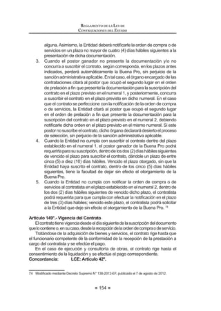 /D H[SHULHQFLD GHO SRVWRU OD FXDO VH FDOL¿FDUi FRQVLGHUDQGR
el monto facturado acumulado por el postor durante un
período determinado de hasta ocho (8) años a la fecha de la
presentación de propuestas, por un monto máximo acumulado
de hasta cinco (5) veces el valor referencial de la contratación
o ítem materia de la convocatoria, sin que las Bases puedan
establecerlimitacionesreferidasalacantidad,montooaladuración
de cada contratación que se pretenda acreditar.
La experiencia se acreditará con un máximo de veinte (20)
contrataciones, sin importar el número de documentos que las
 0RGL¿FDGR PHGLDQWH 'HFUHWR 6XSUHPR 1ž () SXEOLFDGR HO  GH MXOLR GH 
REGLAMENTO DE LA LEY DE
CONTRATACIONES DEL ESTADO
96
sustenten. Tal experiencia se acreditará mediante contratos y su
respectiva conformidad por la venta o suministro efectuados o
mediante comprobantes de pago cuya cancelación se acredite
documentalyfehacientemente.Enelcasodesuministrodebienes,
sóloseconsiderarálapartequehayasidoejecutadahastalafecha
de presentación de propuestas, debiendo adjuntar la conformidad
de la misma o acreditar su pago.
EnlasBasesdeberáseñalarselosbienes,igualesysimilares,cuya
venta o suministro servirá para acreditar la experiencia del postor.
g) Cumplimiento de la prestación, el cual se evaluará en función al
Q~PHUR GH FHUWL¿FDGRV R FRQVWDQFLDV TXH DFUHGLWHQ TXH DTXpO VH
efectuó sin que se haya incurrido en penalidades, no pudiendo
ser mayor de veinte (20) contrataciones. Tales certificados
o constancias deben referirse a todos los contratos que se
presentaron para acreditar la experiencia del postor. En el caso de
VXPLQLVWUR GH ELHQHV VH HYDOXDUiQ ORV FHUWL¿FDGRV R FRQVWDQFLDV
emitidos respecto de la parte del contrato ejecutado.
Asimismo, el Comité Especial podrá establecer otros factores de evaluación.
2. El único factor de evaluación de la propuesta económica será el
monto total indicado en la misma y, en su caso, el monto total de
cada ítem, paquete o lote.18
Concordancia: LCE: Artículo 31º.
Artículo45.°-Factoresdeevaluaciónparalacontratacióndeserviciosengeneral
1. Encasodecontratacióndeserviciosengeneraldebeconsiderarsecomo
IDFWRUUHIHULGRDOSRVWRUODH[SHULHQFLDHQHOTXHVHFDOL¿FDUiODHMHFXFLyQ
deserviciosenlaactividady/oenlaespecialidad,considerandoelmonto
facturado acumulado por el postor durante un período determinado de
hasta ocho (8) años a la fecha de la presentación de propuestas, por un
monto máximo acumulado de hasta cinco (5) veces el valor referencial
de la contratación o ítem materia de la convocatoria.
Se acreditará mediante contratos y la respectiva conformidad por
la prestación efectuada o mediante comprobantes de pago cuya
cancelaciónseacreditedocumentalyfehacientemente,conunmáximo
de diez (10) servicios en cada caso, prestados a uno o más clientes, sin
establecer limitaciones por el monto o el tiempo de cada servicio que
se pretenda acreditar. En el caso de servicios de ejecución periódica,
sólo se considerará la parte que haya sido ejecutada hasta la fecha de
presentación de propuestas, debiendo adjuntar la conformidad de la
misma o acreditar su pago.
 0RGL¿FDGR PHGLDQWH 'HFUHWR 6XSUHPR 1ž () SXEOLFDGR HO  GH IHEUHUR GH 
 
