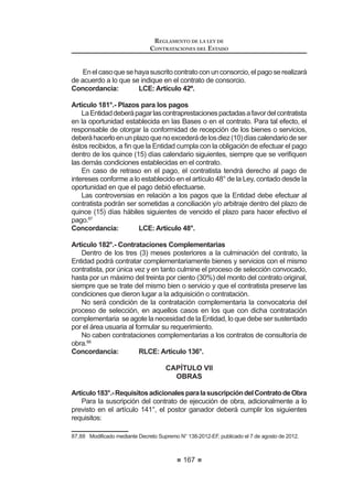 101
REGLAMENTO DE LA LEY DE
CONTRATACIONES DEL ESTADO
de la información señalada en la promesa formal de consorcio, referida al
porcentaje de las obligaciones asumidas por cada uno de sus integrantes.
La documentación válida para acreditar la experiencia del consorcio, así
como el método de evaluación, serán indicados en la Directiva que el OSCE
apruebe para tal efecto.22
Concordancia: LCE: Artículo 36°.
Artículo 49°.- Fórmulas de reajuste
1. En los casos de contratos de tracto sucesivo o de ejecución
periódica o continuada de bienes o servicios, pactados en moneda
nacional, las Bases podrán considerar fórmulas de reajuste de los
pagos que corresponden al contratista, conforme a la variación
del Índice de Precios al Consumidor que establece el Instituto
Nacional de Estadística e Informática - INEI, correspondiente al
mes en que debe efectuarse el pago.
Cuando se trate de bienes sujetos a cotización internacional o cuyo
SUHFLR HVWp LQÀXLGR SRU pVWD QR VH DSOLFDUi OD OLPLWDFLyQ GHO ËQGLFH
GH 3UHFLRV DO RQVXPLGRU D TXH VH UH¿HUH HO SiUUDIR SUHFHGHQWH
2. En el caso de contratos de obras pactados en moneda
nacional, las Bases establecerán las fórmulas de reajuste. Las
valorizaciones que se efectúen a precios originales del contrato
y sus ampliaciones serán ajustadas multiplicándolas por el
UHVSHFWLYR FRH¿FLHQWH GH UHDMXVWH ³.´ TXH VH REWHQJD GH DSOLFDU
HQ OD IyUPXOD R IyUPXODV SROLQyPLFDV ORV ËQGLFHV 8QL¿FDGRV GH
Precios de la Construcción que publica el Instituto Nacional de
Estadística e Informática - INEI, correspondiente al mes en que
debe ser pagada la valorización.
Tanto la elaboración como la aplicación de las fórmulas
polinómicas se sujetan a lo dispuesto en el Decreto Supremo Nº
9  VXV PRGL¿FDWRULDV DPSOLDWRULDV  FRPSOHPHQWDULDV
3. En el caso de contratos de consultoría de obras pactados
en moneda nacional, los pagos estarán sujetos a reajuste
por aplicación de fórmulas monómicas o polinómicas, según
corresponda, las cuales deberán estar previstas en las Bases.
Para tal efecto, el consultor calculará y consignará en sus facturas
el monto resultante de la aplicación de dichas fórmulas, cuyas
variaciones serán mensuales, hasta la fecha de pago prevista
en el contrato respectivo, utilizando los Índices de Precios al
Consumidor publicados por el Instituto Nacional de Estadística e
Informática - INEI a la fecha de facturación. Una vez publicados
los índices correspondientes al mes en que debió efectuarse el
pago, se realizarán las regularizaciones necesarias.
22 0RGLILFDGR PHGLDQWH 'HFUHWR 6XSUHPR 1ƒ () SXEOLFDGR HO  GH DJRVWR GH 
REGLAMENTO DE LA LEY DE
CONTRATACIONES DEL ESTADO
102
4. No son de aplicación las fórmulas de reajuste cuando las
Bases establezcan que las propuestas se expresen en moneda
extranjera, salvo el caso de los bienes sujetos a cotización
LQWHUQDFLRQDO R FXR SUHFLR HVWp LQÀXLGR SRU pVWD
Concordancia: LCE: Artículo 26º.
RLCE: Artículo 198º.
CAPÍTULO IV
CONVOCATORIA, REGISTRO, CONSULTAS
Y OBSERVACIONES A LAS BASES
Artículo 50°.- Convocatoria
Laconvocatoriadetodoprocesodeseleccióndeberácontenerobligatoriamente
lo siguiente:
 /D LGHQWL¿FDFLyQ GRPLFLOLR  58 GH OD (QWLGDG TXH FRQYRFD
 /D LGHQWL¿FDFLyQ GHO SURFHVR GH VHOHFFLyQ
3. La indicación de la modalidad de selección, de ser el caso.
4. La descripción básica del objeto del proceso.
5. El valor referencial.
6. El lugar y la forma en que se realizará la inscripción o registro de
participantes.
7. El costo de reproducción de las Bases.
8. El calendario del proceso de selección.
9. El plazo de entrega requerido o de ejecución del contrato.
10. La indicación de los instrumentos internacionales bajo cuyos alcances
se encuentra cubierto el proceso de selección, de ser el caso.
El OSCE será el responsable de incluir en el SEACE la información señalada
en el inciso 10. Asimismo, para todos aquellos procesos de selección que se
encuentren bajo la cobertura de uno o más instrumentos internacionales, el
OSCE se encargará de elaborar y publicar una versión en idioma inglés de la
convocatoria.23
Artículo 51°.- Publicación en el SEACE
La convocatoria de las Licitaciones Públicas, Concursos Públicos y
Adjudicaciones Directas se realizará a través de su publicación en el SEACE,
oportunidad en la que se deberán publicar las Bases y un resumen ejecutivo
del estudio de posibilidades que ofrece el mercado, bajo sanción de nulidad. No
corresponde publicar el resumen ejecutivo en los procesos de selección sujetos
a la modalidad de Convenio Marco en los que se haya optado no utilizar valor
referencial.
23 0RGLILFDGR PHGLDQWH 'HFUHWR 6XSUHPR 1ƒ () SXEOLFDGR HO  GH DJRVWR GH 
 