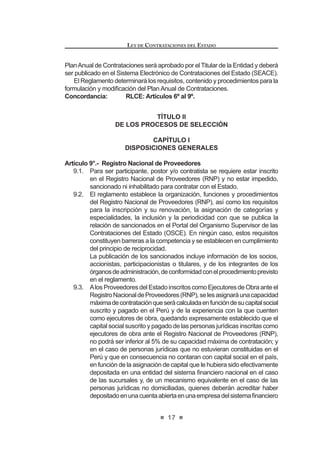 13
LEY DE CONTRATACIONES DEL ESTADO
g) Loscontratosdelocacióndeservicioscelebradosconlospresidentes
de directorios, que desempeñen funciones a tiempo completo en las
Entidades o empresas del Estado.
h) Los actos de disposición y de administración y gestión de los bienes
de propiedad estatal.
i) Las contrataciones cuyos montos, sean iguales o inferiores a tres
(3) Unidades Impositivas Tributarias, vigentes al momento de la
transacción, lo cual no enerva la responsabilidad de la Entidad de
salvaguardar el uso de los recursos públicos de conformidad con los
SULQFLSLRV GH PRUDOLGDG  H¿FLHQFLD
Este supuesto no es aplicable a las contrataciones de bienes y
servicios incluidos en el Catálogo de Convenios Marco, conforme a
lo que establezca el reglamento.
j) La contratación de notarios públicos para que ejerzan las funciones
previstas en la presente ley y su reglamento.
k) Los servicios brindados por conciliadores, árbitros, centros de
conciliación, instituciones arbitrales y demás derivados de la función
conciliatoria y arbitral; salvo en lo que respecta a las infracciones y
sanciones previstas para los árbitros.
l) Lascontratacionesquedebanrealizarsecondeterminadoproveedor,
por mandato expreso de la ley o de la autoridad jurisdiccional.
m) Laconcesiónderecursosnaturalesyobraspúblicasdeinfraestructura,
bienes y servicios públicos.
n) Latransferenciaalsectorprivadodeaccionesyactivosdepropiedad
del Estado, en el marco del proceso de privatización.
ñ) La modalidad de ejecución presupuestal directa contemplada en la
normativadelamateria,salvolascontratacionesdebienesyservicios
que se requieran para ello.
o) Las contrataciones realizadas con proveedores no domiciliados en
el país cuyo mayor valor estimado de las prestaciones se realice en
el territorio extranjero.
p) Las contrataciones que realicen las Misiones del Servicio Exterior
de la República, exclusivamente para su funcionamiento y gestión,
fuera del territorio nacional.
q) Las contrataciones de servicios de abogados, asesores legales y
de cualquier otro tipo de asesoría requerida para la defensa del
Estado en las controversias internacionales sobre inversión en foros
arbitrales o judiciales.
r) Las compras de bienes que realicen las Entidades mediante remate
público, las que se realizarán de conformidad con la normativa de la
materia.
s) Losconveniosdecooperación,gestiónuotrosdenaturalezaanáloga,
suscritosentreEntidades,oentreéstasyorganismosinternacionales,
siempre que se brinden los bienes, servicios u obras propios de la
IXQFLyQ TXH SRU OH OHV FRUUHVSRQGH  DGHPiV QR VH SHUVLJDQ ¿QHV
de lucro.
/RV FRQYHQLRV D TXH VH UH¿HUH HO SUHVHQWH QXPHUDO HQ QLQJ~Q
LEY DE CONTRATACIONES DEL ESTADO
14
caso se utilizarán para el encargo de la realización de procesos de
selección.
t) La contratación de servicios públicos, siempre que no exista la
posibilidad de contratar con más de un proveedor.
u) Las contrataciones realizadas de acuerdo con las exigencias y
SURFHGLPLHQWRVHVSHFt¿FRVGHRUJDQLVPRVLQWHUQDFLRQDOHV(VWDGRV
o entidades cooperantes, siempre que se deriven de operaciones
de endeudamiento externo y/o donaciones ligadas a dichas
operaciones.
v) Las contrataciones realizadas de acuerdo con las exigencias y
SURFHGLPLHQWRVHVSHFt¿FRVGHRUJDQLVPRVLQWHUQDFLRQDOHV(VWDGRV
o entidades cooperantes, que se deriven de donaciones efectuadas
porestos,siemprequedichasdonacionesrepresentenporlomenos
el 25% del monto total de las contrataciones involucradas en el
Convenio suscrito para tal efecto.
En todos los supuestos señalados en el presente numeral, salvo el literal u),
intervendrá la Contraloría General de la República.1
Concordancia: RLCE: Artículo 2° y Quinta Disposición Comple-
mentaria Transitoria
Artículo 4°.- Principios que rigen las contrataciones
Los procesos de contratación regulados por esta norma y su Reglamento se
rigen por los siguientes principios, sin perjuicio de la aplicación de otros principios
generales del derecho público:
a) Principio de Promoción del Desarrollo Humano: La contratación
pública debe coadyuvar al desarrollo humano en el ámbito nacional,
de conformidad con los estándares universalmente aceptados sobre la
materia.
b) Principio de Moralidad: Todos los actos referidos a los procesos de
contratación de las Entidades estarán sujetos a las reglas de honradez,
veracidad, intangibilidad, justicia y probidad.
c) PrincipiodeLibreConcurrenciayCompetencia:Enlosprocesosde
contratacionesseincluiránregulacionesotratamientosquefomentenla
más amplia, objetiva e imparcial concurrencia, pluralidad y participación
de postores.
d) Principio de Imparcialidad: Los acuerdos y resoluciones de los
funcionarios y órganos responsables de las contrataciones de la
Entidad, se adoptarán en estricta aplicación de la presente norma y su
Reglamento; así como en atención a criterios técnicos que permitan
objetividad en el tratamiento a los postores y contratistas.
e) Principio de Razonabilidad: En todos los procesos de selección el
objeto de los contratos debe ser razonable, en términos cuantitativos y
1 0RGL¿FDGR PHGLDQWH /H 1ƒ  SXEOLFDGD HO  GH MXQLR GH 
 