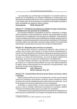3ULQFLSLR GH 7UDWR -XVWR H ,JXDOLWDULR 7RGR SRVWRU GH ELHQHV VHUYLFLRV
o de obras debe tener participación y acceso para contratar con las
Entidades en condiciones semejantes, estando prohibida la existencia
de privilegios, ventajas o prerrogativas.
l) PrincipiodeEquidad:Lasprestacionesyderechosdelaspartesdeberán
guardar una razonable relación de equivalencia y proporcionalidad, sin
perjuicio de las facultades que corresponden al Estado en la gestión del
interés general.
m) Principio de SostenibilidadAmbiental: En toda contratación se aplicarán
criterios para garantizar la sostenibilidad ambiental, procurando evitar
impactos ambientales negativos en concordancia con las normas de la
materia.
Estos principios servirán también de criterio interpretativo e integrador para
la aplicación de la presente norma y su Reglamento y como parámetros para
la actuación de los funcionarios y órganos responsables de las contrataciones.
LEY DE CONTRATACIONES DEL ESTADO
16
Artículo 5°.- Especialidad de la norma y delegación
ElpresenteDecretoLegislativoysuReglamentoprevalecensobrelasnormas
de derecho público y sobre aquellas de derecho privado que le sean aplicables.
El Titular de la Entidad podrá delegar, mediante resolución, la autoridad que
la presente norma le otorga. No pueden ser objeto de delegación, la aprobación
GH H[RQHUDFLRQHV OD GHFODUDFLyQ GH QXOLGDG GH R¿FLR  ODV DXWRUL]DFLRQHV GH
prestaciones adicionales de obra y otros supuestos que se establezcan en el
Reglamento.
Concordancia: RLCE: Artículos 3º y 5º.
Artículo 6°.- Órganos que participan en las contrataciones
Cada Entidad establecerá en su Reglamento de Organización y Funciones
u otros instrumentos de organización, el órgano u órganos responsables de
programar, preparar, ejecutar y supervisar los procesos de contratación hasta su
culminación,debiendoseñalarselasactividadesquecompetenacadafuncionario,
FRQ OD ¿QDOLGDG GH HVWDEOHFHU ODV UHVSRQVDELOLGDGHV TXH OH VRQ LQKHUHQWHV
Los funcionarios y servidores que formen parte del órgano encargado de las
contratacionesdelaEntidad,deberánestarcapacitadosentemasvinculadoscon
las contrataciones públicas, de acuerdo a los requisitos que sean establecidos
en el Reglamento.
Mediante convenio, las Entidades podrán encargar a otras del Sector
Público y/o Privado, nacional o internacional, la realización de sus procesos
de contratación incluyendo los actos preparatorios que sean necesarios,
conforme a los procedimientos y formalidades que se establezcan en el
Reglamento.
Concordancia: RLCE: Artículos 5º, 86º al 89º, Segunda Disposición
Complementaria Transitoria.
Artículo 7°.- Expediente de Contratación
La Entidad llevará un Expediente de Contratación que contendrá todas las
actuaciones del proceso de contratación, desde el requerimiento del área usuaria
hasta la culminación del contrato, debiendo incluir las ofertas no ganadoras.
El referido expediente quedará bajo custodia del órgano encargado de las
contrataciones, conforme se establezca el Reglamento.
Concordancia: RLCE: Artículo 10º.
Artículo 8°.- Plan Anual de Contrataciones
Cada Entidad elaborará su Plan Anual de Contrataciones, el cual deberá
prever todas las contrataciones de bienes, servicios y obras que se requerirán
GXUDQWH HO DxR ¿VFDO FRQ LQGHSHQGHQFLD GHO UpJLPHQ TXH ODV UHJXOH R VX IXHQWH
GH ¿QDQFLDPLHQWR DVt FRPR GH ORV PRQWRV HVWLPDGRV  WLSRV GH SURFHVRV GH
VHOHFFLyQ SUHYLVWRV /RV PRQWRV HVWLPDGRV D VHU HMHFXWDGRV GXUDQWH HO DxR ¿VFDO
correspondiente deberán estar comprendidos en el presupuesto institucional. El
 