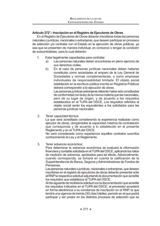 127
REGLAMENTO DE LA LEY DE
CONTRATACIONES DEL ESTADO
contratoinclusive,podrándarlugaralainterposicióndelrecursodeapelaciónante
el Titular de la Entidad o el Tribunal, según corresponda, debiendo cumplirse los
requisitos y garantías establecidos en la Ley y el presente Reglamento.
El Titular de la Entidad o el Tribunal, deberán resolver dentro del término no
mayordediez(10)díashábilesdeadmitidoelrecurso,salvoquehubieserequerido
información adicional, en cuyo caso deberá pronunciarse dentro del término de
quince (15) días hábiles.
Concordancia: LCE: Artículo 53º.
RLCE: Artículos 104º al 126º.
Artículo 95°.- Particularidades de la Subasta Inversa Presencial
Cualquiera sea el tipo de proceso de selección convocado, el registro de
participantes se realizará desde el día siguiente de publicada la convocatoria
en el SEACE, hasta un día (1) antes de la fecha prevista para el acto público de
presentación de propuestas, puja y otorgamiento de la Buena Pro.
En el caso de Licitaciones Públicas y Concursos Públicos, el plazo entre la
convocatoria y la presentación de propuestas no será menor a ocho (8) días
hábiles. En las Adjudicaciones Directas, dicho plazo no será menor a cinco (5)
días hábiles. En esta modalidad de selección no se considerarán las etapas de
consulta ni de observaciones a las Bases.
Eneldía,horaylugarindicadosserealizaráelactopúblicoparalapresentación
de propuestas, puja y otorgamiento de la Buena Pro, en presencia de Notario o
-XH] GH 3D] VL HV TXH HQ OD ORFDOLGDG QR KXELHUD DFFHVR DO SULPHUR
Las personas naturales concurren personalmente o a través de su apoderado
debidamente acreditado ante el Comité Especial mediante carta poder simple.
Las personas jurídicas lo hacen por medio de su representante legal o
apoderado. El representante legal acreditará tal condición con copia simple del
documentoregistralvigentequeconsignedichocargoy,enelcasodelapoderado,
será acreditado con carta poder simple suscrita por el representante legal, a la
que se adjuntará el documento registral vigente que acredite la condición de éste.
En ambos casos, en la carta poder debe establecerse la representación
para formular propuestas, efectuar lances y para ejercer todos los demás actos
inherentes a la Subasta Inversa durante el acto público.
El Comité Especial llamará a todos los participantes en el orden en que se
KXELHUHQ LQVFULWR FRQ OD ¿QDOLGDG TXH SUHVHQWHQ VXV GRV  