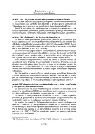 propuestas válidas, caso contrario el proceso se declarará desierto.
Se entenderá que la Buena Pro ha quedado consentida, si dentro de los ocho
(8)díashábilessiguientesdelapublicaciónenelSEACEdelactadeotorgamiento
de la Buena Pro, en el caso de Licitaciones Públicas y Concursos Públicos, o de
cinco (5) días en el caso de Adjudicaciones Directas o Adjudicaciones de Menor
Cuantía, no se ha interpuesto recurso de apelación.
En caso de empate el otorgamiento de la Buena Pro se efectuará a través de
sorteo en el mismo acto.
El recurso de apelación contra los actos que se produzcan desde la
convocatoriahastaelotorgamientodelaBuenaProycontralosactosqueafecten
su validez, deberá ser interpuesto por los postores dentro de los ocho (8) días
hábiles siguientes de la publicación en el SEACE del acta de otorgamiento de
la Buena Pro, en el caso de Licitaciones Públicas y Concursos Públicos, y cinco
(5) días hábiles siguientes de dicho acto público en el caso de Adjudicaciones
Directas y Adjudicaciones de Menor Cuantía.
Para los actos posteriores al otorgamiento de la Buena Pro, el recurso de
apelación deberá interponerse dentro de los ocho (8) días hábiles siguientes de
haberse tomado conocimiento del acto que se desea impugnar, en el caso de
Licitaciones Públicas y Concursos Públicos, y cinco (5) días hábiles siguientes en
el caso de Adjudicaciones Directas y Adjudicaciones de Menor Cuantía.
CAPÍTULO XI
CONVENIOS MARCO
Artículo 97°.- Definición y aplicación
El Convenio Marco es la modalidad por la cual se selecciona a aquellos
proveedores con los que las Entidades deberán contratar los bienes y servicios
querequieranyquesonofertadosatravésdelCatálogoElectrónicodeConvenios
Marco.
/D GH¿QLFLyQ GH ORV ELHQHV  VHUYLFLRV D FRQWUDWDU PHGLDQWH HVWD PRGDOLGDG
la conducción de los procesos de selección, la suscripción de los acuerdos
correspondientes y la administración de los Convenios Marco, estarán a cargo
de la Central de Compras Públicas - PERU COMPRAS.
El Catálogo Electrónico de Convenios Marco está a cargo del OSCE.
(V SXEOLFDGR  GLIXQGLGR D WUDYpV GHO 6($(  FRQWLHQH ODV ¿FKDV FRQ ODV
característicasdelosbienesyserviciosenlasquesonofertadosbajolamodalidad
GHRQYHQLR0DUFR'LFKDV¿FKDVLQFOXHQORVSURYHHGRUHVDGMXGLFDWDULRVSUHFLRV
lugares de entrega y demás condiciones de la contratación.
La contratación de un bien o servicio utilizando el Catálogo Electrónico de
Convenios Marco resulta obligatoria desde el día siguiente a la publicación de las
¿FKDVUHVSHFWLYDVHQHO6($(H[FHSWRHQODViUHDVJHRJUi¿FDVTXHQRFXHQWDQ
REGLAMENTO DE LA LEY DE
CONTRATACIONES DEL ESTADO
130
concoberturaofertadaporlosproveedoresincorporadosalCatálogoElectrónico,
en cuyo caso deberá solicitar al OSCE la autorización para contratar sin sujetarse
a los alcances del citado Catálogo. Las Entidades domiciliadas en dichas áreas
JHRJUi¿FDV DXWRUL]DGDV D QR XWLOL]DU HO DWiORJR (OHFWUyQLFR GHEHUiQ SURJUDPDU
sus necesidades y realizar el proceso de selección que corresponda de acuerdo
a la normativa general.
En las Bases se podrá establecer montos de transacción mínimos a partir de
los cuales los proveedores deberán atender a las Entidades.
Las Entidades podrán emplear otro mecanismo de contratación, en caso de
la existencia de condiciones más ventajosas que sean objetivas, demostrables
y sustanciales para la Entidad, para lo cual deberán obtener la autorización del
OSCE antes de efectuar la contratación.
(QFDVRTXHFRQDQWHULRULGDGDODSXEOLFDFLyQGHODV¿FKDVODV(QWLGDGHVKDDQ
convocadounprocesodeselecciónsobrelosmismosbienesyservicios,deberán
continuarcondichoproceso.Encasoqueelprocesodeselecciónconvocadosea
declarado nulo por vicios en los actos preparatorios, o sea declarado desierto, la
contratación ulterior deberá efectuarse por Convenio Marco.46
Concordancia: LCE: Artículo 15º.
Artículo98°.-ReglasparalarealizaciónyejecucióndelosConveniosMarco
La realización y ejecución de los Convenios Marco se sujetarán a las siguien-
tes reglas:
1. Los Convenios Marco para la contratación de bienes y servicios serán
iniciados por la Central de Compras Públicas - PERU COMPRAS
GH R¿FLR R D VXJHUHQFLD GH XQD R PiV (QWLGDGHV R GH ORV JUHPLRV
legalmenteconstituidos,previaevaluacióndesufactibilidad,oportunidad,
utilidad y conveniencia.
2. Los Convenios Marco se desarrollarán a través de las fases de actos
preparatorios, de selección, de catalogación y de ejecución contractual,
rigiéndose por lo previsto en el presente Capítulo y en la Directiva
correspondiente, siendo de aplicación supletoria lo dispuesto en la Ley
y en el presente Reglamento.
3. Las fases de actos preparatorios, de selección y catalogación serán
conducidas por la Central de Compras Públicas - PERU COMPRAS y
la de ejecución contractual por cada Entidad.
4. El desarrollo de las fases de selección y de ejecución contractual de los
Convenios Marco será publicado y difundido a través del SEACE.
5. Cada Convenio Marco se regirá en orden de prelación por las Bases
Integradas, los términos del Acuerdo de Convenio Marco suscrito y la
correspondiente orden de compra o de servicio.
6. La Central de Compras Públicas - PERU COMPRAS no asumirá
responsabilidad alguna en caso que un determinado bien o servicio
 0RGL¿FDGR PHGLDQWH 'HFUHWR 6XSUHPR 1ž () SXEOLFDGR HO  GH MXOLR GH 
 