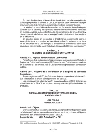 131
REGLAMENTO DE LA LEY DE
CONTRATACIONES DEL ESTADO
incluido en el Catálogo no sea objeto de contratación por parte de las
Entidades, ni por la falta de pago al proveedor adjudicatario por parte
de las Entidades.
7. Los proveedores adjudicatarios deberán mantener las condiciones
ofertadas en virtud a las cuales suscribieron el respectivo Acuerdo de
ConvenioMarco;noobstante,tienenlaposibilidadderegistraroproponer
mejoras a dichas condiciones, de acuerdo al procedimiento que señale
la Directiva de Convenio Marco.
8. Los proveedores adjudicatarios podrán solicitar a la Central de
Compras Públicas - PERU COMPRAS el reajuste de sus precios en un
determinado Convenio Marco cuando tal posibilidad esté contemplada
expresamente en las Bases y según los criterios establecidos en ellas.
9. Las Entidades tienen la obligación de registrar en el SEACE las órdenes
de compra o de servicio que se hubieran generado en el empleo de esta
modalidad.47
Artículo 99°.- Reglas especiales del proceso de selección
El desarrollo de la fase de selección se realizará a través de una Licitación
Pública o Concurso Público que contendrá las siguientes reglas especiales:
1. La elaboración de las Bases y desarrollo del proceso de selección para
la generación de un Convenio Marco estará a cargo de la dependencia
u órgano especializado de la Central de Compras Públicas – PERÚ
COMPRAS.
2. La absolución de consultas y de observaciones se efectuará en un
plazo máximo de diez (10) días hábiles en cada caso, contados desde
el vencimiento del plazo para su recepción.
3. Los observantes tienen la opción de que las Bases y los actuados del
proceso sean elevados al OSCE, siendo de aplicación lo dispuesto en
HO DUWtFXOR ƒ
4. Los proveedores están facultados a presentar más de una propuesta
para cada ítem del proceso de selección, siempre que las Bases así lo
hayan previsto y de acuerdo a lo señalado en la Directiva de Convenio
Marco.
5. Todas las etapas de la fase selección, desde la convocatoria hasta la
suscripción de acuerdos de Convenio Marco, se sujetan a las reglas
señaladas en la Directiva de Convenio Marco y las reglas especiales
previstas en las Bases de cada proceso de selección.
6. La Buena Pro será otorgada a los proveedores que cumplan con las
condiciones indicadas en las respectivas Bases.
7. Una vez que quede consentida la adjudicación de la Buena Pro, los
proveedores adjudicatarios procederán a suscribir el correspondiente
 0RGL¿FDGR PHGLDQWH 'HFUHWR 6XSUHPR 1ž () SXEOLFDGR HO  GH MXOLR GH 
REGLAMENTO DE LA LEY DE
CONTRATACIONES DEL ESTADO
132
Acuerdo de Convenio Marco, mediante el cual éstos sólo adquieren
el derecho de incluir sus productos en el Catálogo Electrónico de
Convenios Marco.
8. Lascontroversiasquesurjanenlaseleccióndaránlugaralainterposición
del recurso de apelación ante el Tribunal, según las disposiciones
contenidas en el presente Reglamento.
9. Cuando no exista más de un (1) proveedor que oferten cobertura
HQ GHWHUPLQDGD iUHD JHRJUi¿FD SUHYLR LQIRUPH TXH DVt OR MXVWL¿TXH
será necesario realizar una convocatoria adicional del proceso de
VHOHFFLyQ DSOLFDEOH D ODV iUHDV JHRJUi¿FDV FRPSURPHWLGDV VLQ DIHFWDU
la continuación del proceso original, la suscripción de los acuerdos, la
catalogación de los ítems adjudicados y la obligatoriedad de contratar
a través del Catálogo Electrónico.
10. Lascontroversiasquesurjandurantelaejecucióncontractualinvolucran
únicamente a la Entidad contratante y al proveedor adjudicatario, y se
resolverán mediante conciliación y/o arbitraje.48
Artículo 100°.- Contratación de bienes y servicios por Convenio Marco
Cuando el área usuaria requiera la contratación de un bien o servicio deberá
FRQVXOWDU HO DWiORJR (OHFWUyQLFR GH RQYHQLRV 0DUFR  YHUL¿FDU VL OD (QWLGDG
VH HQFXHQWUD GHQWUR GHO DOFDQFH JHRJUi¿FR GH DSOLFDFLyQ GHO RQYHQLR 0DUFR
comprometido.
Si el Catálogo contiene el bien o servicio con las condiciones requeridas y la
(QWLGDG VH HQFXHQWUD GHQWUR GHO DOFDQFH JHRJUi¿FR GH DSOLFDFLyQ GHO RQYHQLR
Marco, el órgano encargado de las contrataciones, estará obligado a contratarlos
GH ORV SURYHHGRUHV DGMXGLFDWDULRV SUHYLD YHUL¿FDFLyQ GH OD GLVSRQLELOLGDG GH
recursos de acuerdo a lo señalado en la Directiva de Convenio Marco.
Como excepción, y previa aprobación por escrito del OSCE, las Entidades
que no tengan acceso a Internet en su localidad no se encuentran obligadas
a contratar a través de Convenio Marco, debiendo emplear el mecanismo de
contratación que corresponda.
La contratación a través del Catálogo Electrónico de Convenios Marco puede
realizarse de acuerdo a los requerimientos periódicos de cada Entidad, sin que
dichas operaciones sean consideradas como fraccionamiento.49
Artículo 101°.- Responsabilidad del pago
LasEntidadesquecontratenatravésdelamodalidaddeseleccióndeConvenio
Marco son responsables del pago al proveedor adjudicatario, el mismo que se
debehacerefectivoenelplazomáximodeveinte(20)díascalendariodeotorgada
la conformidad de las prestaciones, no existiendo responsabilidad de la Central
de Compras Públicas - PERÚ COMPRAS.
48 0RGLILFDGR PHGLDQWH 'HFUHWR 6XSUHPR 1ƒ () SXEOLFDGR HO  GH DJRVWR GH 
 0RGL¿FDGR PHGLDQWH 'HFUHWR 6XSUHPR 1ž () SXEOLFDGR HO  GH MXOLR GH 
 