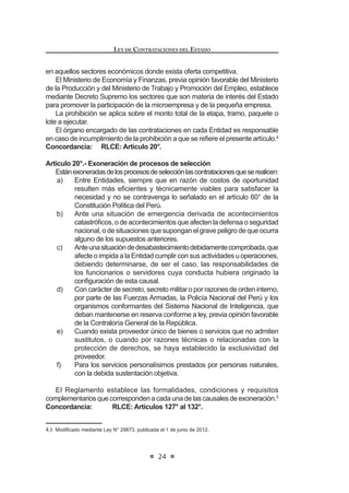 3ULQFLSLR GH 7UDWR -XVWR H ,JXDOLWDULR 7RGR SRVWRU GH ELHQHV VHUYLFLRV
o de obras debe tener participación y acceso para contratar con las
Entidades en condiciones semejantes, estando prohibida la existencia
de privilegios, ventajas o prerrogativas.
l) PrincipiodeEquidad:Lasprestacionesyderechosdelaspartesdeberán
guardar una razonable relación de equivalencia y proporcionalidad, sin
perjuicio de las facultades que corresponden al Estado en la gestión del
interés general.
m) Principio de SostenibilidadAmbiental: En toda contratación se aplicarán
criterios para garantizar la sostenibilidad ambiental, procurando evitar
impactos ambientales negativos en concordancia con las normas de la
materia.
Estos principios servirán también de criterio interpretativo e integrador para
la aplicación de la presente norma y su Reglamento y como parámetros para
la actuación de los funcionarios y órganos responsables de las contrataciones.
LEY DE CONTRATACIONES DEL ESTADO
16
Artículo 5°.- Especialidad de la norma y delegación
ElpresenteDecretoLegislativoysuReglamentoprevalecensobrelasnormas
de derecho público y sobre aquellas de derecho privado que le sean aplicables.
El Titular de la Entidad podrá delegar, mediante resolución, la autoridad que
la presente norma le otorga. No pueden ser objeto de delegación, la aprobación
GH H[RQHUDFLRQHV OD GHFODUDFLyQ GH QXOLGDG GH R¿FLR  ODV DXWRUL]DFLRQHV GH
prestaciones adicionales de obra y otros supuestos que se establezcan en el
Reglamento.
Concordancia: RLCE: Artículos 3º y 5º.
Artículo 6°.- Órganos que participan en las contrataciones
Cada Entidad establecerá en su Reglamento de Organización y Funciones
u otros instrumentos de organización, el órgano u órganos responsables de
programar, preparar, ejecutar y supervisar los procesos de contratación hasta su
culminación,debiendoseñalarselasactividadesquecompetenacadafuncionario,
FRQ OD ¿QDOLGDG GH HVWDEOHFHU ODV UHVSRQVDELOLGDGHV TXH OH VRQ LQKHUHQWHV
Los funcionarios y servidores que formen parte del órgano encargado de las
contratacionesdelaEntidad,deberánestarcapacitadosentemasvinculadoscon
las contrataciones públicas, de acuerdo a los requisitos que sean establecidos
en el Reglamento.
Mediante convenio, las Entidades podrán encargar a otras del Sector
Público y/o Privado, nacional o internacional, la realización de sus procesos
de contratación incluyendo los actos preparatorios que sean necesarios,
conforme a los procedimientos y formalidades que se establezcan en el
Reglamento.
Concordancia: RLCE: Artículos 5º, 86º al 89º, Segunda Disposición
Complementaria Transitoria.
Artículo 7°.- Expediente de Contratación
La Entidad llevará un Expediente de Contratación que contendrá todas las
actuaciones del proceso de contratación, desde el requerimiento del área usuaria
hasta la culminación del contrato, debiendo incluir las ofertas no ganadoras.
El referido expediente quedará bajo custodia del órgano encargado de las
contrataciones, conforme se establezca el Reglamento.
Concordancia: RLCE: Artículo 10º.
Artículo 8°.- Plan Anual de Contrataciones
Cada Entidad elaborará su Plan Anual de Contrataciones, el cual deberá
prever todas las contrataciones de bienes, servicios y obras que se requerirán
GXUDQWH HO DxR ¿VFDO FRQ LQGHSHQGHQFLD GHO UpJLPHQ TXH ODV UHJXOH R VX IXHQWH
GH ¿QDQFLDPLHQWR DVt FRPR GH ORV PRQWRV HVWLPDGRV  WLSRV GH SURFHVRV GH
VHOHFFLyQ SUHYLVWRV /RV PRQWRV HVWLPDGRV D VHU HMHFXWDGRV GXUDQWH HO DxR ¿VFDO
correspondiente deberán estar comprendidos en el presupuesto institucional. El
 