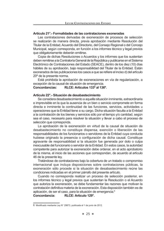 17
LEY DE CONTRATACIONES DEL ESTADO
PlanAnual de Contrataciones será aprobado por el Titular de la Entidad y deberá
ser publicado en el Sistema Electrónico de Contrataciones del Estado (SEACE).
El Reglamento determinará los requisitos, contenido y procedimientos para la
IRUPXODFLyQ  PRGL¿FDFLyQ GHO 3ODQ $QXDO GH RQWUDWDFLRQHV
Concordancia: RLCE: Artículos 6º al 9º.
TÍTULO II
DE LOS PROCESOS DE SELECCIÓN
CAPÍTULO I
DISPOSICIONES GENERALES
Artículo 9°.- Registro Nacional de Proveedores
9.1. Para ser participante, postor y/o contratista se requiere estar inscrito
en el Registro Nacional de Proveedores (RNP) y no estar impedido,
sancionado ni inhabilitado para contratar con el Estado.
9.2. El reglamento establece la organización, funciones y procedimientos
del Registro Nacional de Proveedores (RNP), así como los requisitos
para la inscripción y su renovación, la asignación de categorías y
especialidades, la inclusión y la periodicidad con que se publica la
relación de sancionados en el Portal del Organismo Supervisor de las
Contrataciones del Estado (OSCE). En ningún caso, estos requisitos
constituyen barreras a la competencia y se establecen en cumplimiento
del principio de reciprocidad.
La publicación de los sancionados incluye información de los socios,
accionistas, participacionistas o titulares, y de los integrantes de los
órganosdeadministración,deconformidadconelprocedimientoprevisto
en el reglamento.
9.3. Alos Proveedores del Estado inscritos como Ejecutores de Obra ante el
RegistroNacionaldeProveedores(RNP),selesasignaráunacapacidad
máximadecontrataciónqueserácalculadaenfuncióndesucapitalsocial
suscrito y pagado en el Perú y de la experiencia con la que cuenten
como ejecutores de obra, quedando expresamente establecido que el
capital social suscrito y pagado de las personas jurídicas inscritas como
ejecutores de obra ante el Registro Nacional de Proveedores (RNP),
no podrá ser inferior al 5% de su capacidad máxima de contratación; y
en el caso de personas jurídicas que no estuvieran constituidas en el
Perú y que en consecuencia no contaran con capital social en el país,
en función de la asignación de capital que le hubiera sido efectivamente
GHSRVLWDGD HQ XQD HQWLGDG GHO VLVWHPD ¿QDQFLHUR QDFLRQDO HQ HO FDVR
de las sucursales y, de un mecanismo equivalente en el caso de las
personas jurídicas no domiciliadas, quienes deberán acreditar haber
GHSRVLWDGRHQXQDFXHQWDDELHUWDHQXQDHPSUHVDGHOVLVWHPD¿QDQFLHUR
LEY DE CONTRATACIONES DEL ESTADO
18
nacional a nombre de su representante legal en el país, el monto en
virtud del cual se calculará su capacidad máxima de contratación.Tanto
en el caso de las sucursales de personas jurídicas extranjeras en el
Perúcomodepersonasjurídicasnodomiciliadas,losaportesdinerarios
antes señalados, a efectos de tener validez frente al Registro Nacional
GH 3URYHHGRUHV 513 