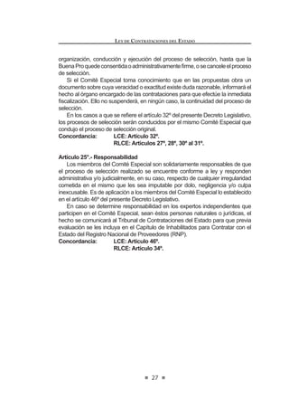 17
LEY DE CONTRATACIONES DEL ESTADO
PlanAnual de Contrataciones será aprobado por el Titular de la Entidad y deberá
ser publicado en el Sistema Electrónico de Contrataciones del Estado (SEACE).
El Reglamento determinará los requisitos, contenido y procedimientos para la
IRUPXODFLyQ  PRGL¿FDFLyQ GHO 3ODQ $QXDO GH RQWUDWDFLRQHV
Concordancia: RLCE: Artículos 6º al 9º.
TÍTULO II
DE LOS PROCESOS DE SELECCIÓN
CAPÍTULO I
DISPOSICIONES GENERALES
Artículo 9°.- Registro Nacional de Proveedores
9.1. Para ser participante, postor y/o contratista se requiere estar inscrito
en el Registro Nacional de Proveedores (RNP) y no estar impedido,
sancionado ni inhabilitado para contratar con el Estado.
9.2. El reglamento establece la organización, funciones y procedimientos
del Registro Nacional de Proveedores (RNP), así como los requisitos
para la inscripción y su renovación, la asignación de categorías y
especialidades, la inclusión y la periodicidad con que se publica la
relación de sancionados en el Portal del Organismo Supervisor de las
Contrataciones del Estado (OSCE). En ningún caso, estos requisitos
constituyen barreras a la competencia y se establecen en cumplimiento
del principio de reciprocidad.
La publicación de los sancionados incluye información de los socios,
accionistas, participacionistas o titulares, y de los integrantes de los
órganosdeadministración,deconformidadconelprocedimientoprevisto
en el reglamento.
9.3. Alos Proveedores del Estado inscritos como Ejecutores de Obra ante el
RegistroNacionaldeProveedores(RNP),selesasignaráunacapacidad
máximadecontrataciónqueserácalculadaenfuncióndesucapitalsocial
suscrito y pagado en el Perú y de la experiencia con la que cuenten
como ejecutores de obra, quedando expresamente establecido que el
capital social suscrito y pagado de las personas jurídicas inscritas como
ejecutores de obra ante el Registro Nacional de Proveedores (RNP),
no podrá ser inferior al 5% de su capacidad máxima de contratación; y
en el caso de personas jurídicas que no estuvieran constituidas en el
Perú y que en consecuencia no contaran con capital social en el país,
en función de la asignación de capital que le hubiera sido efectivamente
GHSRVLWDGD HQ XQD HQWLGDG GHO VLVWHPD ¿QDQFLHUR QDFLRQDO HQ HO FDVR
de las sucursales y, de un mecanismo equivalente en el caso de las
personas jurídicas no domiciliadas, quienes deberán acreditar haber
GHSRVLWDGRHQXQDFXHQWDDELHUWDHQXQDHPSUHVDGHOVLVWHPD¿QDQFLHUR
LEY DE CONTRATACIONES DEL ESTADO
18
nacional a nombre de su representante legal en el país, el monto en
virtud del cual se calculará su capacidad máxima de contratación.Tanto
en el caso de las sucursales de personas jurídicas extranjeras en el
Perúcomodepersonasjurídicasnodomiciliadas,losaportesdinerarios
antes señalados, a efectos de tener validez frente al Registro Nacional
GH 3URYHHGRUHV 513 