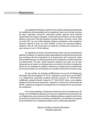 PRESENTACIÓN
LasentidadesdelEstadocumplenfunciónpúblicaorientadaprincipalmente
a la satisfacción de necesidades de los ciudadanos, tales como brindar servicios
de salud, seguridad, educación, administrar justicia, ejecutar obras públicas
relacionadas con el agua y desagüe, construcción de carreteras, proveer energía
eléctrica, entre otras. Para ello requieren contratar bienes, servicios y obras. Sólo
en el año 2011, las casi 2,800 entidades públicas contratantes, entre el gobierno
nacional, regional y local, así como también a través de empresas públicas,
realizaron más de 109 mil procesos de selección y órdenes de compra por un
valor cercano a los S/. 29 mil millones.
La magnitud y el número de transacciones hacen que las contrataciones
públicasconstituyanunrégimenjurídicoespecializadodeimportanciatransversal
que contribuye de forma importante en la dinamización de la economía, sobre
todo al interior del país, en donde la presencia de la pequeña y mediana empresa
es predominante. Por ello, resulta necesario asegurar que cada una de esas
transacciones se realice con transparencia y promoción de la libre competencia,
dentro de una estrategia de calidad y eficiencia en el gasto para el cumplimiento
de la función pública en concordancia con la política nacional de inclusión social.
En ese sentido, las recientes modificaciones a la Ley de Contrataciones
del Estado (Decreto legislativo Nº 1017), realizadas a través de la Ley Nº 29873
y su Reglamento (aprobado mediante Decreto Supremo Nº 184-2008-EF),
modificado mediante Decreto Supremo Nº 138-2012-EF, tienen como objetivo
fortalecer las funciones de supervisión, regulación y solución de controversias del
OSCE, a efectos de asegurar la transparencia y la competencia en los procesos
de contratación.
Porloantesseñalado,elOrganismoSupervisordelasContratacionesdel
Estado, con la finalidad de difundir y promover el cumplimiento de la presente Ley
ysuReglamento,ponealalcancedelasentidadespúblicasyagenteseconómicos
en general, los instrumentos normativos actualizados y concordados que regulan
los procedimientos de contratación pública, para su adecuada aplicación.
MAGALI FIORELLA ROJAS DELGADO
Presidente Ejecutiva
 