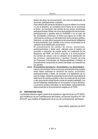 205
REGLAMENTO DE LA LEY DE
CONTRATACIONES DEL ESTADO
Artículo 258°.- Comunicación de ocurrencias
Para mantener actualizados los datos del RNP, quienes se encuentren
registrados en él, están obligados a comunicar las ocurrencias establecidas
en el presente Reglamento dentro de los plazos previstos, sujetándose a las
consecuencias que se deriven de su incumplimiento.
Artículo 259°.- Impedimentos
Nopodráninscribirsenirenovarsuinscripción,aumentarsucapacidadmáxima
de contratación, ni ampliar su especialidad como proveedores en el RNP:
1. Laspersonasnaturalesojurídicasqueseencuentrenconsanciónvigente
de inhabilitación.
2. Los proveedores cuya inscripción haya sido declarada nula por haber
presentadodocumentaciónfalsaoinformacióninexactaalRNP,conforme
D OR GLVSXHVWR HQ HO DUWtFXOR ƒ GH OD /H131
Artículo 260°.- Socios Comunes
Cuando dos o más proveedores tengan socios comunes en los que sus
acciones, participaciones o aportes sean superiores al cinco por ciento (5%) del
capital o patrimonio social en cada uno de ellos, con la solicitud de inscripción,
renovación, ampliación de especialidad, aumento de capacidad máxima de
contratación,segúncorresponda,queformulenanteelRNP,deberándeclararque
cuando participen en un mismo proceso de selección, sólo lo harán en consorcio
y no independientemente.
Si se detectara el incumplimiento del presente artículo deberá comunicarse
al Tribunal de Contrataciones del Estado para la aplicación de la sanción
correspondiente, establecida en la Ley.132
Artículo 261°.- Inscripción en el Registro de Proveedores de Bienes
En el Registro de Proveedores de Bienes deberán inscribirse todas las
personas naturales o jurídicas, nacionales o extranjeras, que deseen participar
en procesos de selección y/o contratar con el Estado la provisión de bienes, sea
que se presenten de manera individual, en consorcio, o tengan la condición de
subcontratistas,paralocualdeberánestarlegalmentecapacitadasparacontratar:
1. Las personas naturales deben encontrarse en pleno ejercicio de sus
derechos civiles.
2. Las personas jurídicas nacionales deben haber sido constituidas
conforme a ley. Las personas jurídicas extranjeras deben haber sido
constituidas de conformidad con la ley de su lugar de origen, y cumplir
con los requisitos establecidos en el TUPA de OSCE. El objeto social
establecido en la escritura pública de las personas jurídicas, inscrito
en Registros Públicos o en la institución u autoridad competente en el
131, 132, 0RGLILFDGR PHGLDQWH 'HFUHWR 6XSUHPR 1ƒ () SXEOLFDGR HO  GH DJRVWR GH 
REGLAMENTO DE LA LEY DE
CONTRATACIONES DEL ESTADO
206
lugar de origen para las extranjeras, cuando corresponda, deberá estar
referido a las actividades consideradas en este registro. 133
Artículo 262°.- Obligaciones de los proveedores de bienes
LosproveedoresdebienesestánobligadosacomunicaralRNP,dentrodelos
diez(10)díashábilessiguientesaltérminodecadames,lassiguientesocurrencias:
variación de domicilio, cambio de razón o denominación social, transformación
societaria, cambio de representante legal, socios, accionistas, participacionistas
o titular, órganos de administración, cambio en la distribución de acciones,
participaciones, aportes y otras variaciones que el OSCE establezca mediante
directiva. Si el proveedor no declaró la variación dentro del plazo establecido,
deberá regularizarla mediante la comunicación de ocurrencias extemporánea.134
Artículo 263°.- Inscripción en el Registro de Proveedores de Servicios
En el Registro de Proveedores de Servicios deberán inscribirse todas las
personas naturales o jurídicas, nacionales o extranjeras, que deseen participar
en procesos de selección y/o contratar con el Estado la contratación de servicios
en general y las consultorías distintas a las de obras, sea que se presenten de
manera individual, en consorcio, o tengan la condición de subcontratistas, para
lo cual deberán estar legalmente capacitadas para contratar:
1. Las personas naturales deben encontrarse en pleno ejercicio de sus
derechos civiles.
2. Las personas jurídicas nacionales deben haber sido constituidas
conforme a ley. Las personas jurídicas extranjeras deben haber sido
constituidas de conformidad con la ley de su lugar de origen, y cumplir
con los requisitos establecidos en el TUPA de OSCE. El objeto social
establecido en la escritura pública de las personas jurídicas, inscrito
en Registros Públicos o en la institución u autoridad competente en el
lugar de origen para las extranjeras, cuando corresponda, deberá estar
referido a las actividades consideradas en este registro.135
Artículo 264°.- Obligaciones de los proveedores de servicios
LosproveedoresdeserviciosestánobligadosacomunicaralRNP,dentrodelos
diez(10)díashábilessiguientesaltérminodecadames,lassiguientesocurrencias:
variación de domicilio, cambio de razón o denominación social, transformación
societaria, cambio de representante legal, socios, accionistas, participacionistas
o titular, órganos de administración, cambio en la distribución de las acciones,
participaciones, aportes y otras variaciones que el OSCE establezca mediante
directiva. Si el proveedor no declaró la variación dentro del plazo establecido,
deberáregularizarlamediantelacomunicacióndeocurrenciasextemporáneas.136
133, 134,135,136 0RGLILFDGR PHGLDQWH 'HFUHWR 6XSUHPR 1ƒ () SXEOLFDGR HO  GH DJRVWR GH 
 