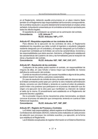 21
LEY DE CONTRATACIONES DEL ESTADO
Las propuestas que contravengan lo dispuesto en el presente artículo se
tendrán por no presentadas. Los contratos celebrados en contravención de lo
dispuestoporelpresenteartículosonnulos,sinperjuiciodelasresponsabilidades
a que hubiere lugar de los funcionarios y servidores de la Entidad contratante y
de los contratistas que celebraron dichos contratos.
Concordancia: RLCE: Artículo 237º.
Artículo 11°.- Prohibición de prácticas que afecten la mayor concurrencia
y competencia en los procesos de contratación.
Se encuentra prohibida la concertación de precios, condiciones o ventajas,
entre proveedores o entre proveedores y terceros, que pueda afectar la mayor
concurrencia y/o competencia en los procesos de contratación. Esta afectación
a la libre competencia también puede materializarse mediante acuerdos para no
participaronopresentarpropuestasenlosprocesosdecontratación.Elfuncionario
o servidor público que intervenga o favorezca estas prácticas será sancionado
administrativa o penalmente de acuerdo a la normativa correspondiente.3
Artículo 12°.- Requisitos para convocar a un proceso
Es requisito para convocar a proceso de selección, bajo sanción de
nulidad, que el mismo esté incluido en el Plan Anual de Contrataciones y
cuente con el Expediente de Contratación debidamente aprobado conforme
a lo que disponga el Reglamento, el mismo que incluirá la disponibilidad de
UHFXUVRV  VX IXHQWH GH ¿QDQFLDPLHQWR DVt FRPR ODV %DVHV GHELGDPHQWH
aprobadas, salvo las excepciones establecidas en el Reglamento.
Se podrán efectuar procesos cuya ejecución contractual se prolongue
por más de un (1) ejercicio presupuestario, en cuyo caso deberá adoptarse
la debida reserva presupuestaria en los ejercicios correspondientes, para
garantizar el pago de las obligaciones.
Concordancia: LCE: Artículo 8º.
RLCE: Artículos 10º y 35º.
Artículo 13°.- Características técnicas de los bienes, servicios y obras
a contratar
Sobre la base del Plan Anual de Contrataciones, el área usuaria deberá
requerir la contratación de los bienes, servicios u obras, teniendo en cuenta
los plazos de duración establecidos para cada proceso de selección, con el
¿Q GH DVHJXUDU OD RSRUWXQD VDWLVIDFFLyQ GH VXV QHFHVLGDGHV
Al plantear su requerimiento, el área usuaria deberá describir el bien,
VHUYLFLR X REUD D FRQWUDWDU GH¿QLHQGR FRQ SUHFLVLyQ VX FDQWLGDG  FDOLGDG
LQGLFDQGR OD ¿QDOLGDG S~EOLFD SDUD OD TXH GHEH VHU FRQWUDWDGR
/D IRUPXODFLyQ GH ODV HVSHFL¿FDFLRQHV WpFQLFDV GHEHUi VHU UHDOL]DGD SRU HO
área usuaria en coordinación con el órgano encargado de las contrataciones
 0RGLILFDGR PHGLDQWH /H 1ƒ  SXEOLFDGD HO  GH MXQLR GH 
LEY DE CONTRATACIONES DEL ESTADO
22
de la Entidad, evaluando en cada caso las alternativas técnicas y las posibi-
lidades que ofrece el mercado para la satisfacción del requerimiento. Esta
evaluación deberá permitir la concurrencia de la pluralidad de proveedores
en el mercado para la convocatoria del respectivo proceso de selección,
evitando incluir requisitos innecesarios cuyo cumplimiento sólo favorezca
a determinados postores.
/DV HVSHFL¿FDFLRQHV WpFQLFDV GHEHQ FXPSOLU REOLJDWRULDPHQWH FRQ ORV
reglamentos técnicos, normas metrológicas y/o sanitarias nacionales, si las
hubiere. Estas podrán recoger las condiciones determinadas en las normas
técnicas, si las hubiere.
En el caso de obras, además, se deberá contar con la disponibilidad
física del terreno o lugar donde se ejecutará la misma y con el expediente
técnico aprobado, debiendo cumplir con los requisitos establecidos en el
5HJODPHQWR /D (QWLGDG FDXWHODUi VX DGHFXDGD IRUPXODFLyQ FRQ HO ¿Q GH
asegurar la calidad técnica y reducir al mínimo la necesidad de su reformu-
ODFLyQ SRU HUURUHV R GH¿FLHQFLDV WpFQLFDV TXH UHSHUFXWDQ HQ HO SURFHVR GH
ejecución de obras.
En los procesos de selección según relación de ítems, etapas, tramos,
paquetes o lotes se podrá convocar la contratación de bienes, servicios
y obras en un solo proceso, estableciéndose un valor referencial para
cada ítem, etapa, tramo, paquete o lote. El Reglamento establecerá los
procedimientos adicionales a seguir en éstos casos.
Concordancia: RLCE: Artículo 11º.
Artículo 14°.- Contenido de la convocatoria y plazos de los procesos de
selección
(O FRQWHQLGR GH OD FRQYRFDWRULD GH ORV SURFHVRV GH VHOHFFLyQ VH ¿MDUi HQ HO
Reglamento, debiendo existir un plazo razonable entre la convocatoria y la pre-
sentacióndepropuestasatendiendoalascaracterísticaspropiasdecadaproceso.
Los plazos de los procesos de selección se computan por días hábiles,
GHELHQGR ¿MDUVH HQ HO 5HJODPHQWR ORV TXH FRUUHVSRQGHUiQ D FDGD XQD GH ODV
etapas del proceso.
Concordancia: RLCE: Artículos 22º al 24º.
CAPÍTULO II
DE LOS PROCESOS DE SELECCIÓN
Artículo 15°.- Mecanismos de contratación
Losprocesosdeselecciónson:licitaciónpública,concursopúblico,adjudicación
directa y adjudicación de menor cuantía, los cuales se podrán realizar de manera
corporativaosujetoalasmodalidadesdeseleccióndeSubastaInversaoConvenio
0DUFR GH DFXHUGR D OR TXH GH¿QD HO 5HJODPHQWR
EnelReglamentosedeterminarálascaracterísticas,requisitos,procedimientos,
 