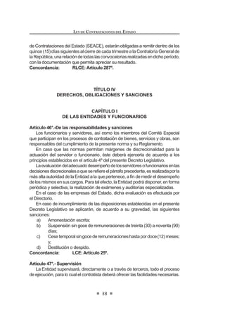 21
LEY DE CONTRATACIONES DEL ESTADO
Las propuestas que contravengan lo dispuesto en el presente artículo se
tendrán por no presentadas. Los contratos celebrados en contravención de lo
dispuestoporelpresenteartículosonnulos,sinperjuiciodelasresponsabilidades
a que hubiere lugar de los funcionarios y servidores de la Entidad contratante y
de los contratistas que celebraron dichos contratos.
Concordancia: RLCE: Artículo 237º.
Artículo 11°.- Prohibición de prácticas que afecten la mayor concurrencia
y competencia en los procesos de contratación.
Se encuentra prohibida la concertación de precios, condiciones o ventajas,
entre proveedores o entre proveedores y terceros, que pueda afectar la mayor
concurrencia y/o competencia en los procesos de contratación. Esta afectación
a la libre competencia también puede materializarse mediante acuerdos para no
participaronopresentarpropuestasenlosprocesosdecontratación.Elfuncionario
o servidor público que intervenga o favorezca estas prácticas será sancionado
administrativa o penalmente de acuerdo a la normativa correspondiente.3
Artículo 12°.- Requisitos para convocar a un proceso
Es requisito para convocar a proceso de selección, bajo sanción de
nulidad, que el mismo esté incluido en el Plan Anual de Contrataciones y
cuente con el Expediente de Contratación debidamente aprobado conforme
a lo que disponga el Reglamento, el mismo que incluirá la disponibilidad de
UHFXUVRV  VX IXHQWH GH ¿QDQFLDPLHQWR DVt FRPR ODV %DVHV GHELGDPHQWH
aprobadas, salvo las excepciones establecidas en el Reglamento.
Se podrán efectuar procesos cuya ejecución contractual se prolongue
por más de un (1) ejercicio presupuestario, en cuyo caso deberá adoptarse
la debida reserva presupuestaria en los ejercicios correspondientes, para
garantizar el pago de las obligaciones.
Concordancia: LCE: Artículo 8º.
RLCE: Artículos 10º y 35º.
Artículo 13°.- Características técnicas de los bienes, servicios y obras
a contratar
Sobre la base del Plan Anual de Contrataciones, el área usuaria deberá
requerir la contratación de los bienes, servicios u obras, teniendo en cuenta
los plazos de duración establecidos para cada proceso de selección, con el
¿Q GH DVHJXUDU OD RSRUWXQD VDWLVIDFFLyQ GH VXV QHFHVLGDGHV
Al plantear su requerimiento, el área usuaria deberá describir el bien,
VHUYLFLR X REUD D FRQWUDWDU GH¿QLHQGR FRQ SUHFLVLyQ VX FDQWLGDG  FDOLGDG
LQGLFDQGR OD ¿QDOLGDG S~EOLFD SDUD OD TXH GHEH VHU FRQWUDWDGR
/D IRUPXODFLyQ GH ODV HVSHFL¿FDFLRQHV WpFQLFDV GHEHUi VHU UHDOL]DGD SRU HO
área usuaria en coordinación con el órgano encargado de las contrataciones
 0RGLILFDGR PHGLDQWH /H 1ƒ  SXEOLFDGD HO  GH MXQLR GH 
LEY DE CONTRATACIONES DEL ESTADO
22
de la Entidad, evaluando en cada caso las alternativas técnicas y las posibi-
lidades que ofrece el mercado para la satisfacción del requerimiento. Esta
evaluación deberá permitir la concurrencia de la pluralidad de proveedores
en el mercado para la convocatoria del respectivo proceso de selección,
evitando incluir requisitos innecesarios cuyo cumplimiento sólo favorezca
a determinados postores.
/DV HVSHFL¿FDFLRQHV WpFQLFDV GHEHQ FXPSOLU REOLJDWRULDPHQWH FRQ ORV
reglamentos técnicos, normas metrológicas y/o sanitarias nacionales, si las
hubiere. Estas podrán recoger las condiciones determinadas en las normas
técnicas, si las hubiere.
En el caso de obras, además, se deberá contar con la disponibilidad
física del terreno o lugar donde se ejecutará la misma y con el expediente
técnico aprobado, debiendo cumplir con los requisitos establecidos en el
5HJODPHQWR /D (QWLGDG FDXWHODUi VX DGHFXDGD IRUPXODFLyQ FRQ HO ¿Q GH
asegurar la calidad técnica y reducir al mínimo la necesidad de su reformu-
ODFLyQ SRU HUURUHV R GH¿FLHQFLDV WpFQLFDV TXH UHSHUFXWDQ HQ HO SURFHVR GH
ejecución de obras.
En los procesos de selección según relación de ítems, etapas, tramos,
paquetes o lotes se podrá convocar la contratación de bienes, servicios
y obras en un solo proceso, estableciéndose un valor referencial para
cada ítem, etapa, tramo, paquete o lote. El Reglamento establecerá los
procedimientos adicionales a seguir en éstos casos.
Concordancia: RLCE: Artículo 11º.
Artículo 14°.- Contenido de la convocatoria y plazos de los procesos de
selección
(O FRQWHQLGR GH OD FRQYRFDWRULD GH ORV SURFHVRV GH VHOHFFLyQ VH ¿MDUi HQ HO
Reglamento, debiendo existir un plazo razonable entre la convocatoria y la pre-
sentacióndepropuestasatendiendoalascaracterísticaspropiasdecadaproceso.
Los plazos de los procesos de selección se computan por días hábiles,
GHELHQGR ¿MDUVH HQ HO 5HJODPHQWR ORV TXH FRUUHVSRQGHUiQ D FDGD XQD GH ODV
etapas del proceso.
Concordancia: RLCE: Artículos 22º al 24º.
CAPÍTULO II
DE LOS PROCESOS DE SELECCIÓN
Artículo 15°.- Mecanismos de contratación
Losprocesosdeselecciónson:licitaciónpública,concursopúblico,adjudicación
directa y adjudicación de menor cuantía, los cuales se podrán realizar de manera
corporativaosujetoalasmodalidadesdeseleccióndeSubastaInversaoConvenio
0DUFR GH DFXHUGR D OR TXH GH¿QD HO 5HJODPHQWR
EnelReglamentosedeterminarálascaracterísticas,requisitos,procedimientos,
 
