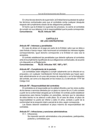 23
LEY DE CONTRATACIONES DEL ESTADO
metodologías, modalidades, plazos, excepciones y sistemas aplicables a cada
proceso de selección.
Concordancia: RLCE: Artículos 21º, 80º al 85º, 90º al 103º.
Artículo 16°.- Licitación pública y concurso público
La licitación pública se convoca para la contratación de bienes, suministros y
obras. El concurso público se convoca para la contratación de servicios de toda
naturaleza.
Enamboscasos,seaplicanlosmárgenesqueestablecelaLeydePresupuesto
del Sector Público.
Artículo 17°.- Adjudicación directa
LaadjudicacióndirectaseaplicaparalascontratacionesquerealicelaEntidad,
dentro de los márgenes que establece la Ley de Presupuesto del Sector Público.
La adjudicación directa puede ser pública o selectiva. El Reglamento señalará la
forma, requisitos y procedimiento en cada caso.
Artículo 18°.- Adjudicación de menor cuantía
La adjudicación de menor cuantía se aplica a las contrataciones que realice la
Entidad, cuyo monto sea inferior a la décima parte del límite mínimo establecido
por la Ley de Presupuesto del Sector Público para los casos de licitación pública
y concurso público.
El Reglamento señalará los requisitos y las formalidades mínimas para el
GHVDUUROOR GH ORV SURFHVRV GH VHOHFFLyQ D TXH VH UH¿HUH HO SUHVHQWH DUWtFXOR /DV
Entidadesdeberánpublicarensuportalinstitucionallosrequerimientosdebienes
o servicios a ser adquiridos bajo la modalidad de menor cuantía.
En las adjudicaciones de menor cuantía, las contrataciones se realizarán
obligatoriamente en forma electrónica a través del Sistema Electrónico de
Contrataciones del Estado (SEACE), con las excepciones que establezca el
Reglamento.
Asimismo, el Reglamento de la presente norma, establecerá la forma en que
se aplicarán progresiva y obligatoriamente las contrataciones electrónicas a los
procesos de licitación pública, concurso público y adjudicación directa en sus
distintas modalidades.
Artículo 19°.- Prohibición de fraccionamiento
Quedaprohibidofraccionarlacontratacióndebienes,deserviciosylaejecución
de obras con el objeto de evitar el tipo de proceso de selección que corresponda
según la necesidad anual, o de evadir la aplicación de la normativa de contrata-
ciones del Estado para dar lugar a contrataciones menores a tres (3) UIT, y/o de
acuerdoscomercialessuscritosporelEstadoperuanoenmateriadecontratación
pública.Noseconsiderafraccionamientoalascontratacionesporetapas,tramos,
paquetesolotesposiblesenfunciónalanaturalezadelobjetodelacontratacióno
parapropiciarlaparticipacióndelasmicroempresasydelaspequeñasempresas
LEY DE CONTRATACIONES DEL ESTADO
24
en aquellos sectores económicos donde exista oferta competitiva.
El Ministerio de Economía y Finanzas, previa opinión favorable del Ministerio
de la Producción y del Ministerio de Trabajo y Promoción del Empleo, establece
mediante Decreto Supremo los sectores que son materia de interés del Estado
para promover la participación de la microempresa y de la pequeña empresa.
La prohibición se aplica sobre el monto total de la etapa, tramo, paquete o
lote a ejecutar.
El órgano encargado de las contrataciones en cada Entidad es responsable
HQ FDVR GH LQFXPSOLPLHQWR GH OD SURKLELFLyQ D TXH VH UH¿HUH HO SUHVHQWH DUWtFXOR4
Concordancia: RLCE: Artículo 20°.
Artículo 20°.- Exoneración de procesos de selección
Estánexoneradasdelosprocesosdeselecciónlascontratacionesqueserealicen:
a) Entre Entidades, siempre que en razón de costos de oportunidad
UHVXOWHQ PiV H¿FLHQWHV  WpFQLFDPHQWH YLDEOHV SDUD VDWLVIDFHU OD
QHFHVLGDG  QR VH FRQWUDYHQJD OR VHxDODGR HQ HO DUWtFXOR ƒ GH OD
Constitución Política del Perú.
b) Ante una situación de emergencia derivada de acontecimientos
FDWDVWUy¿FRV R GH DFRQWHFLPLHQWRV TXH DIHFWHQ OD GHIHQVD R VHJXULGDG
nacional, o de situaciones que supongan el grave peligro de que ocurra
alguno de los supuestos anteriores.
c) Anteunasituacióndedesabastecimientodebidamentecomprobada,que
afecte o impida a la Entidad cumplir con sus actividades u operaciones,
debiendo determinarse, de ser el caso, las responsabilidades de
los funcionarios o servidores cuya conducta hubiera originado la
FRQ¿JXUDFLyQ GH HVWD FDXVDO
d) Con carácter de secreto, secreto militar o por razones de orden interno,
por parte de las Fuerzas Armadas, la Policía Nacional del Perú y los
organismos conformantes del Sistema Nacional de Inteligencia, que
deban mantenerse en reserva conforme a ley, previa opinión favorable
de la Contraloría General de la República.
e) Cuando exista proveedor único de bienes o servicios que no admiten
sustitutos, o cuando por razones técnicas o relacionadas con la
protección de derechos, se haya establecido la exclusividad del
proveedor.
f) Para los servicios personalísimos prestados por personas naturales,
con la debida sustentación objetiva.
El Reglamento establece las formalidades, condiciones y requisitos
complementariosquecorrespondenacadaunadelascausalesdeexoneración.5
Concordancia: RLCE: Artículos 127° al 132°.
4,5 0RGL¿FDGR PHGLDQWH /H 1ƒ  SXEOLFDGD HO  GH MXQLR GH 
 