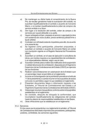 23
LEY DE CONTRATACIONES DEL ESTADO
metodologías, modalidades, plazos, excepciones y sistemas aplicables a cada
proceso de selección.
Concordancia: RLCE: Artículos 21º, 80º al 85º, 90º al 103º.
Artículo 16°.- Licitación pública y concurso público
La licitación pública se convoca para la contratación de bienes, suministros y
obras. El concurso público se convoca para la contratación de servicios de toda
naturaleza.
Enamboscasos,seaplicanlosmárgenesqueestablecelaLeydePresupuesto
del Sector Público.
Artículo 17°.- Adjudicación directa
LaadjudicacióndirectaseaplicaparalascontratacionesquerealicelaEntidad,
dentro de los márgenes que establece la Ley de Presupuesto del Sector Público.
La adjudicación directa puede ser pública o selectiva. El Reglamento señalará la
forma, requisitos y procedimiento en cada caso.
Artículo 18°.- Adjudicación de menor cuantía
La adjudicación de menor cuantía se aplica a las contrataciones que realice la
Entidad, cuyo monto sea inferior a la décima parte del límite mínimo establecido
por la Ley de Presupuesto del Sector Público para los casos de licitación pública
y concurso público.
El Reglamento señalará los requisitos y las formalidades mínimas para el
GHVDUUROOR GH ORV SURFHVRV GH VHOHFFLyQ D TXH VH UH¿HUH HO SUHVHQWH DUWtFXOR /DV
Entidadesdeberánpublicarensuportalinstitucionallosrequerimientosdebienes
o servicios a ser adquiridos bajo la modalidad de menor cuantía.
En las adjudicaciones de menor cuantía, las contrataciones se realizarán
obligatoriamente en forma electrónica a través del Sistema Electrónico de
Contrataciones del Estado (SEACE), con las excepciones que establezca el
Reglamento.
Asimismo, el Reglamento de la presente norma, establecerá la forma en que
se aplicarán progresiva y obligatoriamente las contrataciones electrónicas a los
procesos de licitación pública, concurso público y adjudicación directa en sus
distintas modalidades.
Artículo 19°.- Prohibición de fraccionamiento
Quedaprohibidofraccionarlacontratacióndebienes,deserviciosylaejecución
de obras con el objeto de evitar el tipo de proceso de selección que corresponda
según la necesidad anual, o de evadir la aplicación de la normativa de contrata-
ciones del Estado para dar lugar a contrataciones menores a tres (3) UIT, y/o de
acuerdoscomercialessuscritosporelEstadoperuanoenmateriadecontratación
pública.Noseconsiderafraccionamientoalascontratacionesporetapas,tramos,
paquetesolotesposiblesenfunciónalanaturalezadelobjetodelacontratacióno
parapropiciarlaparticipacióndelasmicroempresasydelaspequeñasempresas
LEY DE CONTRATACIONES DEL ESTADO
24
en aquellos sectores económicos donde exista oferta competitiva.
El Ministerio de Economía y Finanzas, previa opinión favorable del Ministerio
de la Producción y del Ministerio de Trabajo y Promoción del Empleo, establece
mediante Decreto Supremo los sectores que son materia de interés del Estado
para promover la participación de la microempresa y de la pequeña empresa.
La prohibición se aplica sobre el monto total de la etapa, tramo, paquete o
lote a ejecutar.
El órgano encargado de las contrataciones en cada Entidad es responsable
HQ FDVR GH LQFXPSOLPLHQWR GH OD SURKLELFLyQ D TXH VH UH¿HUH HO SUHVHQWH DUWtFXOR4
Concordancia: RLCE: Artículo 20°.
Artículo 20°.- Exoneración de procesos de selección
Estánexoneradasdelosprocesosdeselecciónlascontratacionesqueserealicen:
a) Entre Entidades, siempre que en razón de costos de oportunidad
UHVXOWHQ PiV H¿FLHQWHV  WpFQLFDPHQWH YLDEOHV SDUD VDWLVIDFHU OD
QHFHVLGDG  QR VH FRQWUDYHQJD OR VHxDODGR HQ HO DUWtFXOR ƒ GH OD
Constitución Política del Perú.
b) Ante una situación de emergencia derivada de acontecimientos
FDWDVWUy¿FRV R GH DFRQWHFLPLHQWRV TXH DIHFWHQ OD GHIHQVD R VHJXULGDG
nacional, o de situaciones que supongan el grave peligro de que ocurra
alguno de los supuestos anteriores.
c) Anteunasituacióndedesabastecimientodebidamentecomprobada,que
afecte o impida a la Entidad cumplir con sus actividades u operaciones,
debiendo determinarse, de ser el caso, las responsabilidades de
los funcionarios o servidores cuya conducta hubiera originado la
FRQ¿JXUDFLyQ GH HVWD FDXVDO
d) Con carácter de secreto, secreto militar o por razones de orden interno,
por parte de las Fuerzas Armadas, la Policía Nacional del Perú y los
organismos conformantes del Sistema Nacional de Inteligencia, que
deban mantenerse en reserva conforme a ley, previa opinión favorable
de la Contraloría General de la República.
e) Cuando exista proveedor único de bienes o servicios que no admiten
sustitutos, o cuando por razones técnicas o relacionadas con la
protección de derechos, se haya establecido la exclusividad del
proveedor.
f) Para los servicios personalísimos prestados por personas naturales,
con la debida sustentación objetiva.
El Reglamento establece las formalidades, condiciones y requisitos
complementariosquecorrespondenacadaunadelascausalesdeexoneración.5
Concordancia: RLCE: Artículos 127° al 132°.
4,5 0RGL¿FDGR PHGLDQWH /H 1ƒ  SXEOLFDGD HO  GH MXQLR GH 
 